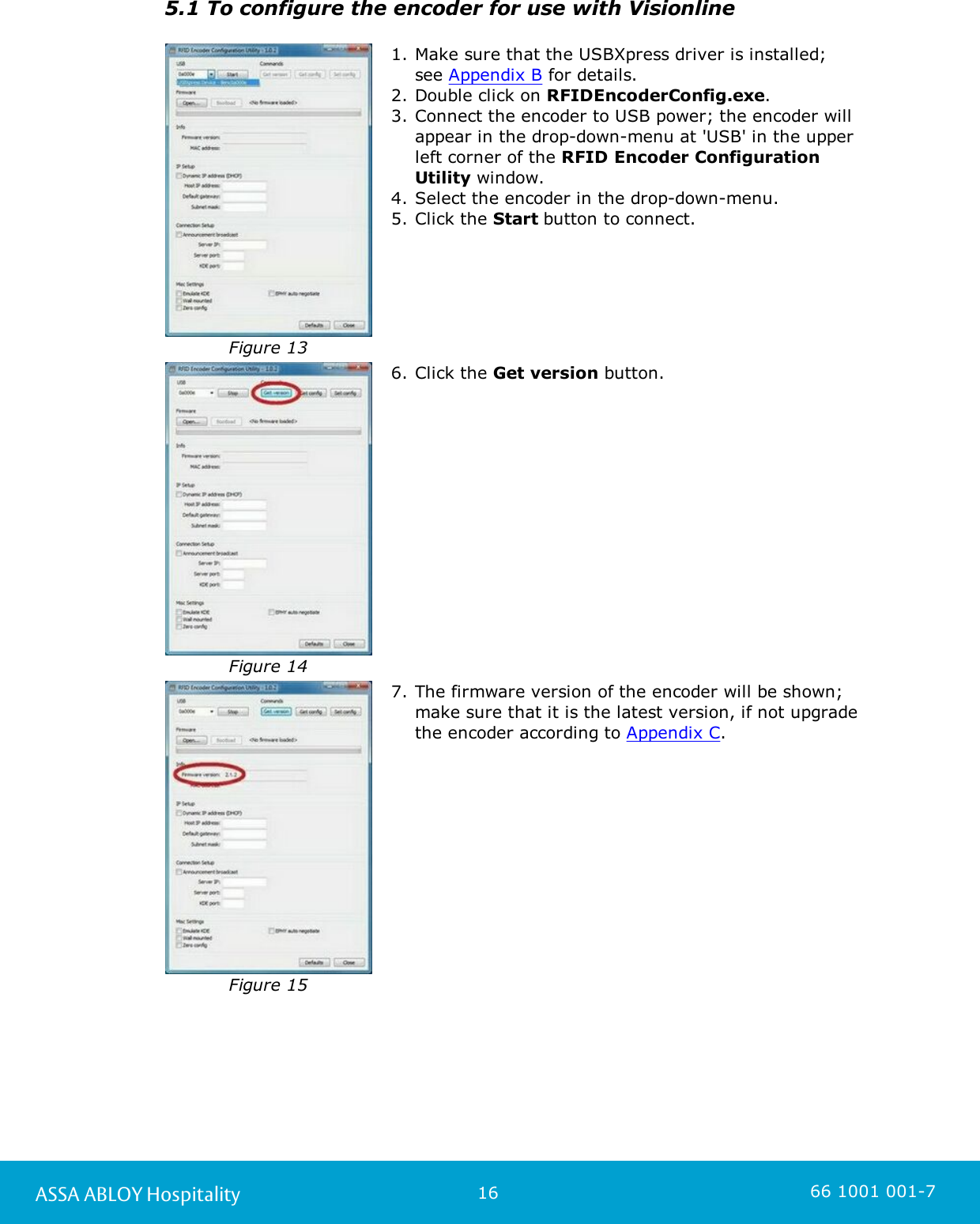 16ASSA ABLOY Hospitality 66 1001 001-75.1 To configure the encoder for use with Visionline Figure 131. Make sure that the USBXpress driver is installed; see Appendix B for details. 2. Double click on RFIDEncoderConfig.exe.  3. Connect the encoder to USB power; the encoder willappear in the drop-down-menu at &apos;USB&apos; in the upperleft corner of the RFID Encoder ConfigurationUtility window. 4. Select the encoder in the drop-down-menu.5. Click the Start button to connect. Figure 146. Click the Get version button.Figure 157. The firmware version of the encoder will be shown;make sure that it is the latest version, if not upgradethe encoder according to Appendix C. 