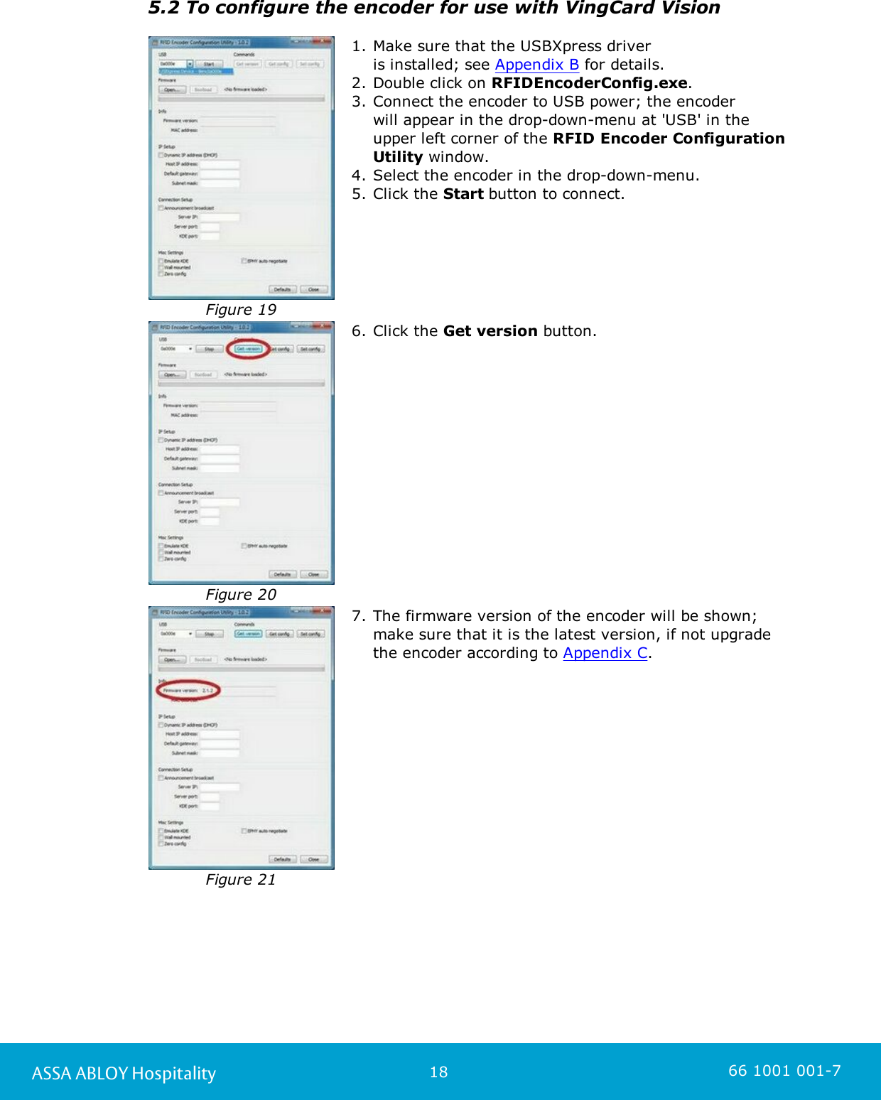 18ASSA ABLOY Hospitality 66 1001 001-75.2 To configure the encoder for use with VingCard Vision Figure 191. Make sure that the USBXpress driver is installed; see Appendix B for details. 2. Double click on RFIDEncoderConfig.exe.  3. Connect the encoder to USB power; the encoder will appear in the drop-down-menu at &apos;USB&apos; in theupper left corner of the RFID Encoder ConfigurationUtility window. 4. Select the encoder in the drop-down-menu.5. Click the Start button to connect. Figure 206. Click the Get version button.Figure 217. The firmware version of the encoder will be shown;make sure that it is the latest version, if not upgradethe encoder according to Appendix C. 