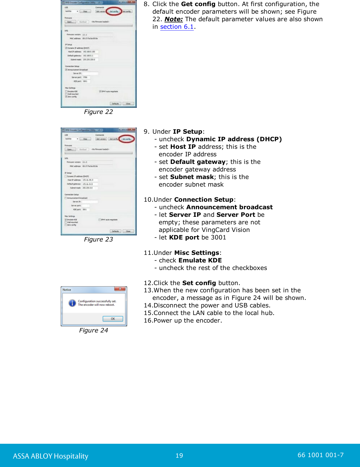 19ASSA ABLOY Hospitality 66 1001 001-7Figure 228. Click the Get config button. At first configuration, thedefault encoder parameters will be shown; see Figure22. Note: The default parameter values are also shownin section 6.1. Figure 239. Under IP Setup:     - uncheck Dynamic IP address (DHCP)      - set Host IP address; this is the    encoder IP address      - set Default gateway; this is the    encoder gateway address      - set Subnet mask; this is the    encoder subnet mask 10.Under Connection Setup:      - uncheck Announcement broadcast     - let Server IP and Server Port be    empty; these parameters are not    applicable for VingCard Vision      - let KDE port be 3001 11.Under Misc Settings:      - check Emulate KDE      - uncheck the rest of the checkboxes 12.Click the Set config button. Figure 2413.When the new configuration has been set in theencoder, a message as in Figure 24 will be shown.14.Disconnect the power and USB cables. 15.Connect the LAN cable to the local hub.16.Power up the encoder. 