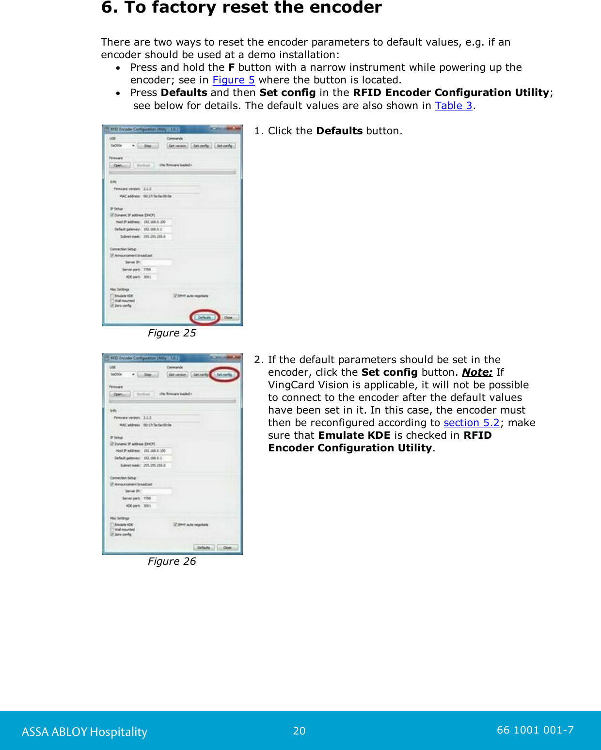 20ASSA ABLOY Hospitality 66 1001 001-76. To factory reset the encoderThere are two ways to reset the encoder parameters to default values, e.g. if anencoder should be used at a demo installation:Press and hold the F button with a narrow instrument while powering up theencoder; see in Figure 5 where the button is located. Press Defaults and then Set config in the RFID Encoder Configuration Utility;      see below for details. The default values are also shown in Table 3. Figure 251. Click the Defaults button. Figure 262. If the default parameters should be set in theencoder, click the Set config button. Note: IfVingCard Vision is applicable, it will not be possibleto connect to the encoder after the default valueshave been set in it. In this case, the encoder mustthen be reconfigured according to section 5.2; makesure that Emulate KDE is checked in RFIDEncoder Configuration Utility. 