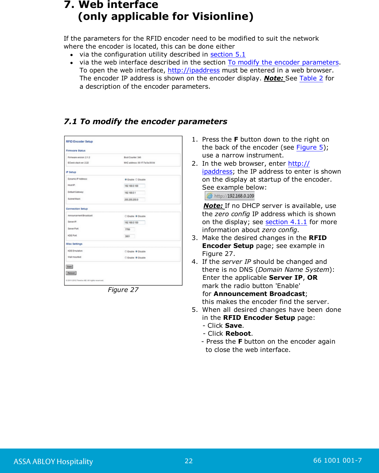 22ASSA ABLOY Hospitality 66 1001 001-77. Web interface     (only applicable for Visionline)If the parameters for the RFID encoder need to be modified to suit the network where the encoder is located, this can be done either via the configuration utility described in section 5.1 via the web interface described in the section To modify the encoder parameters.To open the web interface, http://ipaddress must be entered in a web browser.The encoder IP address is shown on the encoder display. Note: See Table 2 for a description of the encoder parameters.    7.1 To modify the encoder parametersFigure 271. Press the F button down to the right onthe back of the encoder (see Figure 5);use a narrow instrument. 2. In the web browser, enter http://ipaddress; the IP address to enter is shownon the display at startup of the encoder.See example below:         Note: If no DHCP server is available, usethe zero config IP address which is shownon the display; see section 4.1.1 for moreinformation about zero config.  3. Make the desired changes in the RFIDEncoder Setup page; see example inFigure 27.  4. If the server IP should be changed andthere is no DNS (Domain Name System):     Enter the applicable Server IP, OR mark the radio button &apos;Enable&apos;      for Announcement Broadcast; this makes the encoder find the server.5. When all desired changes have been donein the RFID Encoder Setup page:      - Click Save.     - Click Reboot.- Press the F button on the encoder again   to close the web interface. 