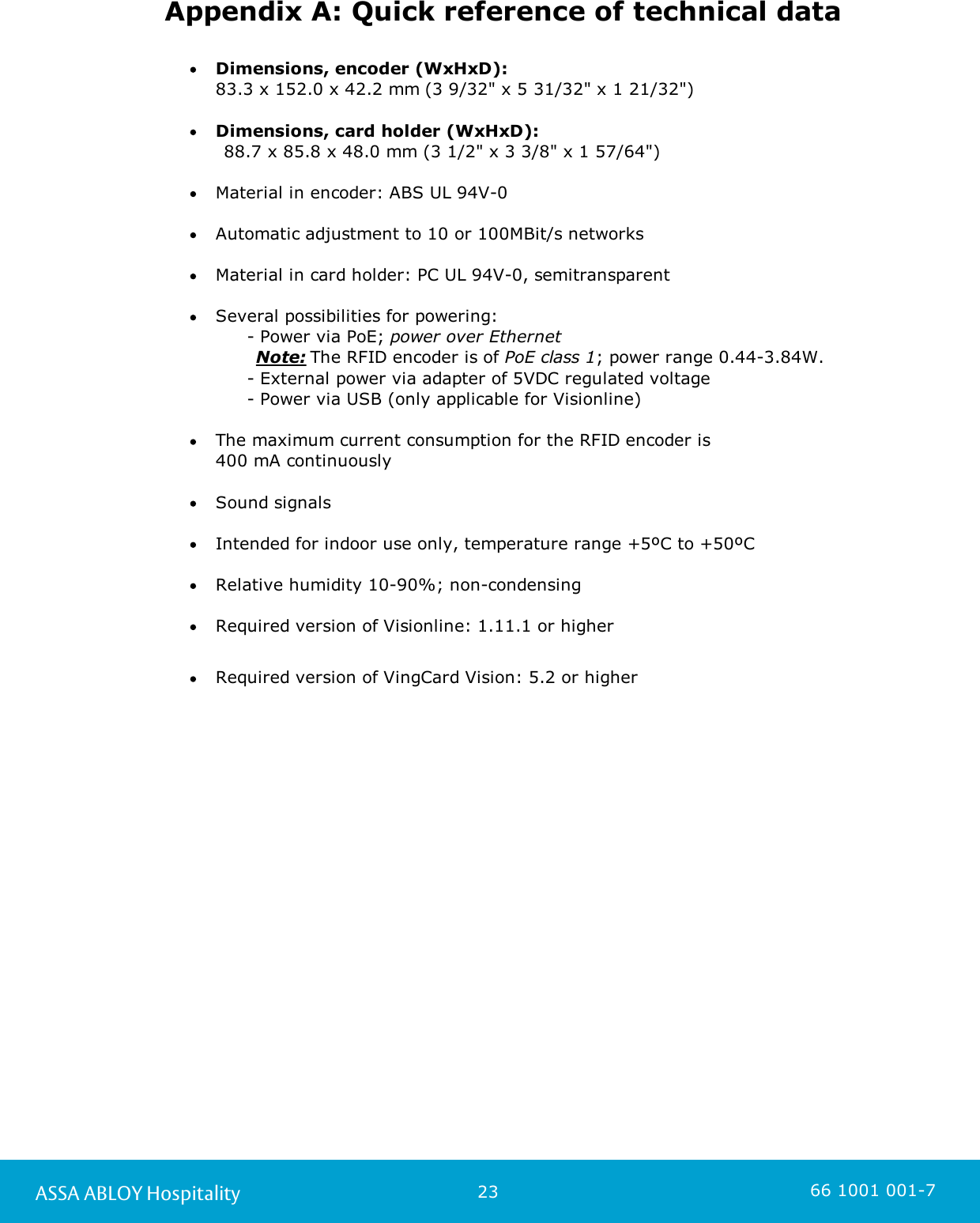 23ASSA ABLOY Hospitality 66 1001 001-7Appendix A: Quick reference of technical dataDimensions, encoder (WxHxD): 83.3 x 152.0 x 42.2 mm (3 9/32&quot; x 5 31/32&quot; x 1 21/32&quot;)  Dimensions, card holder (WxHxD):       88.7 x 85.8 x 48.0 mm (3 1/2&quot; x 3 3/8&quot; x 1 57/64&quot;)Material in encoder: ABS UL 94V-0Automatic adjustment to 10 or 100MBit/s networksMaterial in card holder: PC UL 94V-0, semitransparentSeveral possibilities for powering:            - Power via PoE; power over Ethernet       Note: The RFID encoder is of PoE class 1; power range 0.44-3.84W.              - External power via adapter of 5VDC regulated voltage          - Power via USB (only applicable for Visionline) The maximum current consumption for the RFID encoder is 400 mA continuouslySound signalsIntended for indoor use only, temperature range +5ºC to +50ºCRelative humidity 10-90%; non-condensingRequired version of Visionline: 1.11.1 or higherRequired version of VingCard Vision: 5.2 or higher