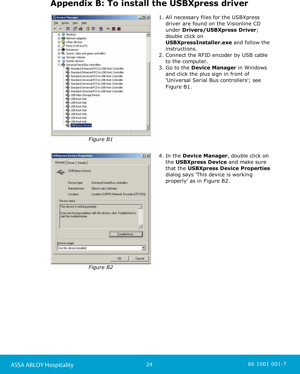 24ASSA ABLOY Hospitality 66 1001 001-7Appendix B: To install the USBXpress driverFigure B11. All necessary files for the USBXpressdriver are found on the Visionline CDunder Drivers/USBXpress Driver;double click on USBXpressInstaller.exe and follow theinstructions.    2. Connect the RFID encoder by USB cableto the computer.3. Go to the Device Manager in Windowsand click the plus sign in front of&apos;Universal Serial Bus controllers&apos;; seeFigure B1.Figure B24. In the Device Manager, double click onthe USBXpress Device and make surethat the USBXpress Device Propertiesdialog says &apos;This device is workingproperly&apos; as in Figure B2.