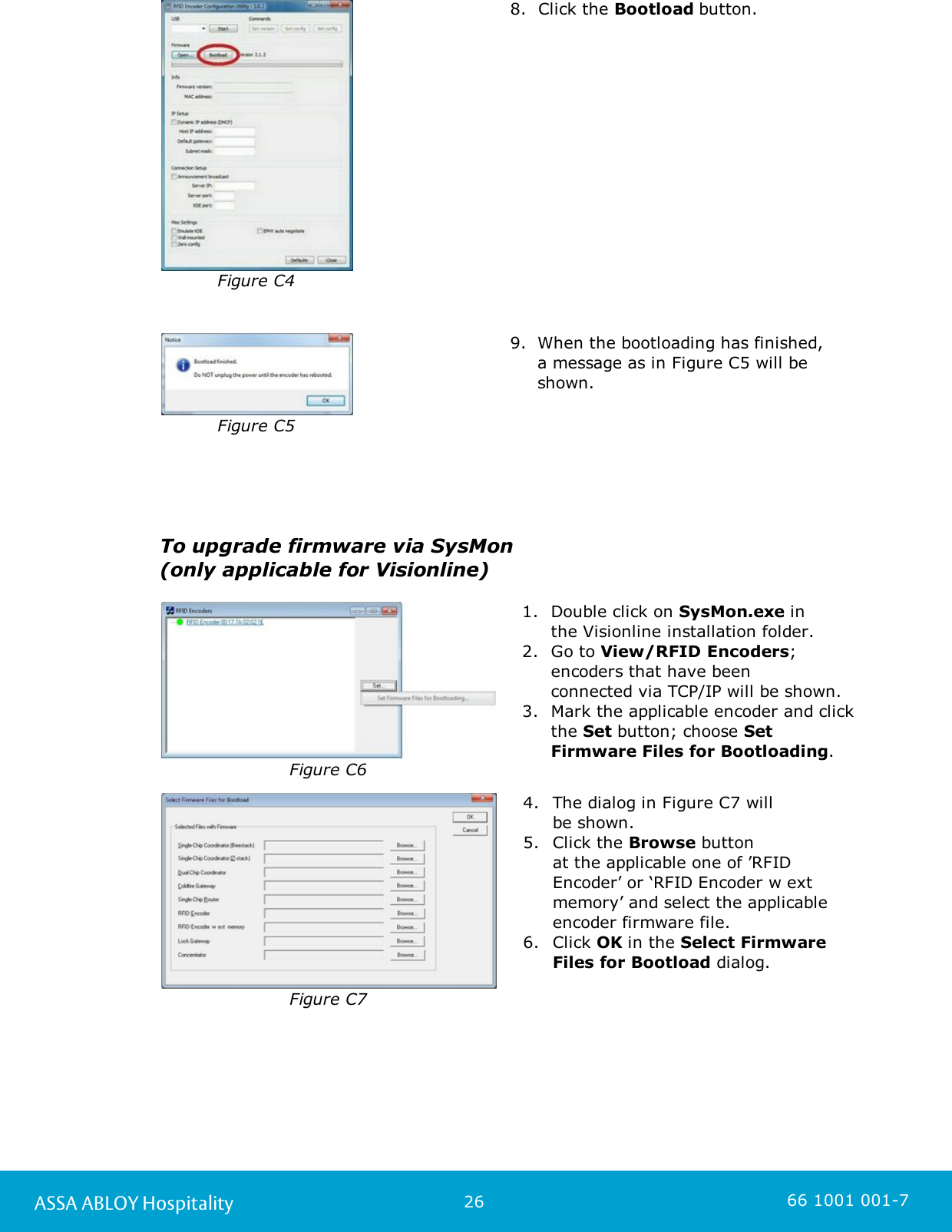 26ASSA ABLOY Hospitality 66 1001 001-7Figure C48. Click the Bootload button. Figure C59. When the bootloading has finished,a message as in Figure C5 will beshown. To upgrade firmware via SysMon (only applicable for Visionline)Figure C61. Double click on SysMon.exe in the Visionline installation folder.2. Go to View/RFID Encoders;encoders that have been connected via TCP/IP will be shown.3. Mark the applicable encoder and clickthe Set button; choose SetFirmware Files for Bootloading.  Figure C74. The dialog in Figure C7 will be shown. 5. Click the Browse button at the applicable one of ’RFIDEncoder’ or ‘RFID Encoder w extmemory’ and select the applicableencoder firmware file. 6. Click OK in the Select FirmwareFiles for Bootload dialog.  
