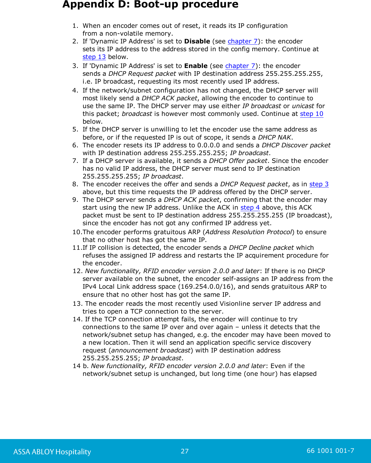 27ASSA ABLOY Hospitality 66 1001 001-7Appendix D: Boot-up procedure1. When an encoder comes out of reset, it reads its IP configuration from a non-volatile memory.2. If &apos;Dynamic IP Address&apos; is set to Disable (see chapter 7): the encoder sets its IP address to the address stored in the config memory. Continue at step 13 below. 3. If &apos;Dynamic IP Address&apos; is set to Enable (see chapter 7): the encoder sends a DHCP Request packet with IP destination address 255.255.255.255,i.e. IP broadcast, requesting its most recently used IP address.4. If the network/subnet configuration has not changed, the DHCP server willmost likely send a DHCP ACK packet, allowing the encoder to continue to use the same IP. The DHCP server may use either IP broadcast or unicast forthis packet; broadcast is however most commonly used. Continue at step 10below. 5. If the DHCP server is unwilling to let the encoder use the same address asbefore, or if the requested IP is out of scope, it sends a DHCP NAK.6. The encoder resets its IP address to 0.0.0.0 and sends a DHCP Discover packetwith IP destination address 255.255.255.255; IP broadcast.7. If a DHCP server is available, it sends a DHCP Offer packet. Since the encoderhas no valid IP address, the DHCP server must send to IP destination255.255.255.255; IP broadcast.8. The encoder receives the offer and sends a DHCP Request packet, as in step 3above, but this time requests the IP address offered by the DHCP server.9. The DHCP server sends a DHCP ACK packet, confirming that the encoder maystart using the new IP address. Unlike the ACK in step 4 above, this ACKpacket must be sent to IP destination address 255.255.255.255 (IP broadcast),since the encoder has not got any confirmed IP address yet.10.The encoder performs gratuitous ARP (Address Resolution Protocol) to ensurethat no other host has got the same IP.11.If IP collision is detected, the encoder sends a DHCP Decline packet whichrefuses the assigned IP address and restarts the IP acquirement procedure forthe encoder.12. New functionality, RFID encoder version 2.0.0 and later: If there is no DHCPserver available on the subnet, the encoder self-assigns an IP address from theIPv4 Local Link address space (169.254.0.0/16), and sends gratuitous ARP toensure that no other host has got the same IP.13. The encoder reads the most recently used Visionline server IP address andtries to open a TCP connection to the server.14. If the TCP connection attempt fails, the encoder will continue to tryconnections to the same IP over and over again – unless it detects that thenetwork/subnet setup has changed, e.g. the encoder may have been moved toa new location. Then it will send an application specific service discoveryrequest (announcement broadcast) with IP destination address255.255.255.255; IP broadcast. 14 b. New functionality, RFID encoder version 2.0.0 and later: Even if thenetwork/subnet setup is unchanged, but long time (one hour) has elapsed