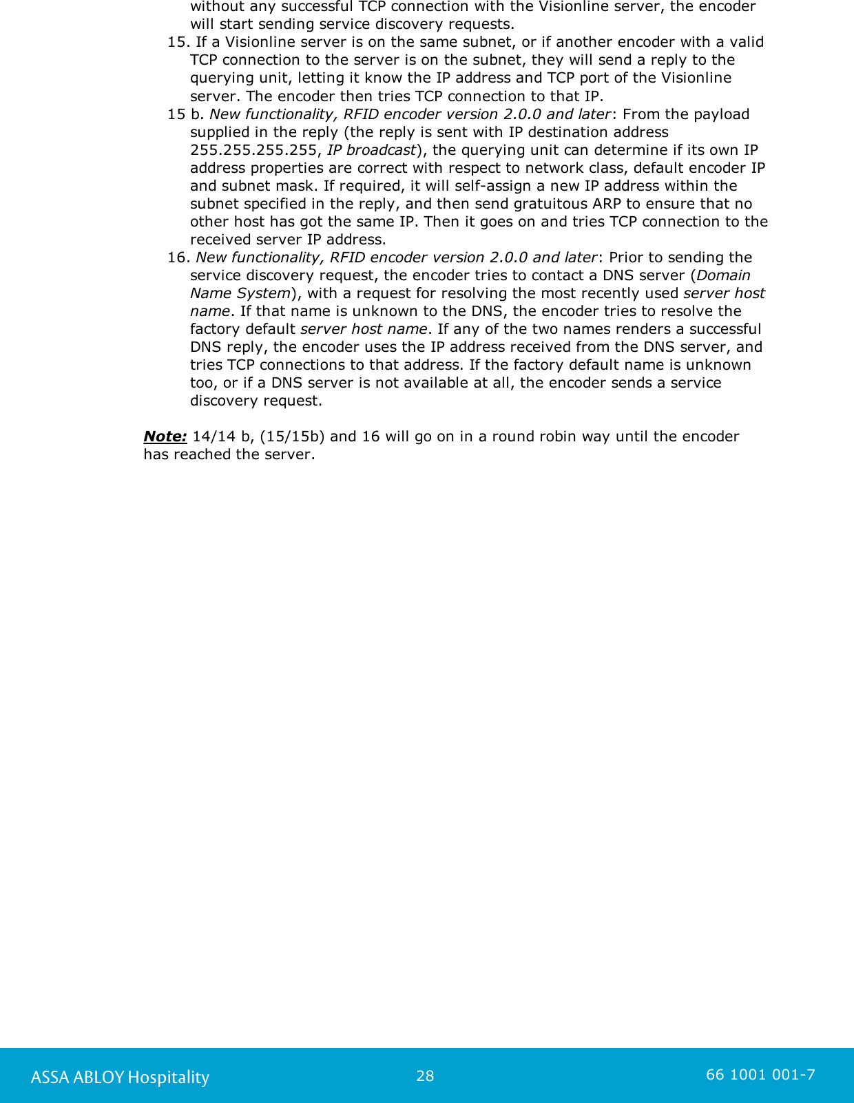 28ASSA ABLOY Hospitality 66 1001 001-7without any successful TCP connection with the Visionline server, the encoderwill start sending service discovery requests.15. If a Visionline server is on the same subnet, or if another encoder with a validTCP connection to the server is on the subnet, they will send a reply to thequerying unit, letting it know the IP address and TCP port of the Visionlineserver. The encoder then tries TCP connection to that IP.15 b. New functionality, RFID encoder version 2.0.0 and later: From the payloadsupplied in the reply (the reply is sent with IP destination address255.255.255.255, IP broadcast), the querying unit can determine if its own IPaddress properties are correct with respect to network class, default encoder IPand subnet mask. If required, it will self-assign a new IP address within thesubnet specified in the reply, and then send gratuitous ARP to ensure that noother host has got the same IP. Then it goes on and tries TCP connection to thereceived server IP address.16. New functionality, RFID encoder version 2.0.0 and later: Prior to sending theservice discovery request, the encoder tries to contact a DNS server (DomainName System), with a request for resolving the most recently used server hostname. If that name is unknown to the DNS, the encoder tries to resolve thefactory default server host name. If any of the two names renders a successfulDNS reply, the encoder uses the IP address received from the DNS server, andtries TCP connections to that address. If the factory default name is unknowntoo, or if a DNS server is not available at all, the encoder sends a servicediscovery request.Note: 14/14 b, (15/15b) and 16 will go on in a round robin way until the encoderhas reached the server.