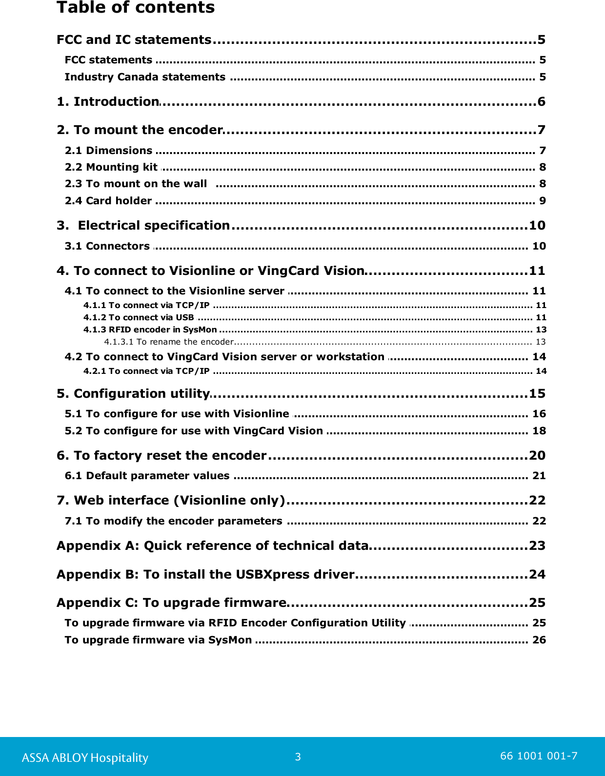 3ASSA ABLOY Hospitality 66 1001 001-7Table of contents.................................................................................................5 FCC and IC statements........................................................................................................................ 5FCC statements ........................................................................................................................ 5Industry Canada statements .................................................................................................6 1. Introduction.................................................................................................7 2. To mount the encoder........................................................................................................................ 72.1 Dimensions ........................................................................................................................ 82.2 Mounting kit ........................................................................................................................ 82.3 To mount on the wall  ........................................................................................................................ 92.4 Card holder .................................................................................................10 3.  Electrical specification........................................................................................................................ 103.1 Connectors .................................................................................................11 4. To connect to Visionline or VingCard Vision........................................................................................................................ 114.1 To connect to the Visionline server ................................................................................................................................................ 114.1.1 To connect via TCP/IP ................................................................................................................................................ 114.1.2 To connect via USB ................................................................................................................................................ 134.1.3 RFID encoder in SysMon ....................................................................................................................................... 134.1.3.1 To rename the encoder........................................................................................................................ 144.2 To connect to VingCard Vision server or workstation ................................................................................................................................................ 144.2.1 To connect via TCP/IP .................................................................................................15 5. Configuration utility........................................................................................................................ 165.1 To configure for use with Visionline ........................................................................................................................ 185.2 To configure for use with VingCard Vision .................................................................................................20 6. To factory reset the encoder........................................................................................................................ 216.1 Default parameter values .................................................................................................22 7. Web interface (Visionline only)........................................................................................................................ 227.1 To modify the encoder parameters .................................................................................................23 Appendix A: Quick reference of technical data.................................................................................................24 Appendix B: To install the USBXpress driver.................................................................................................25 Appendix C: To upgrade firmware........................................................................................................................ 25To upgrade firmware via RFID Encoder Configuration Utility ........................................................................................................................ 26To upgrade firmware via SysMon 