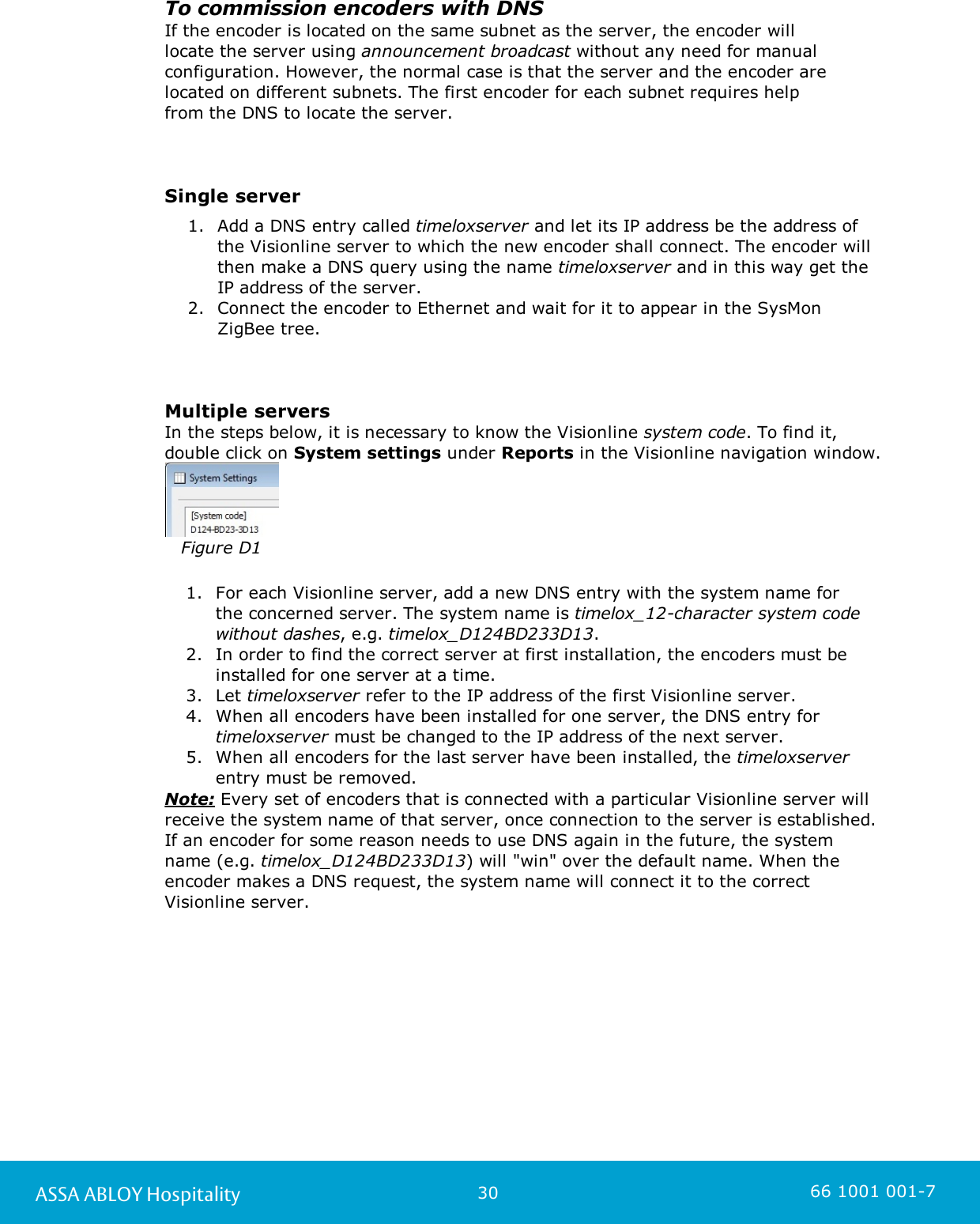 30ASSA ABLOY Hospitality 66 1001 001-7To commission encoders with DNSIf the encoder is located on the same subnet as the server, the encoder will locate the server using announcement broadcast without any need for manualconfiguration. However, the normal case is that the server and the encoder arelocated on different subnets. The first encoder for each subnet requires help from the DNS to locate the server. Single server1. Add a DNS entry called timeloxserver and let its IP address be the address ofthe Visionline server to which the new encoder shall connect. The encoder willthen make a DNS query using the name timeloxserver and in this way get theIP address of the server. 2. Connect the encoder to Ethernet and wait for it to appear in the SysMonZigBee tree.Multiple serversIn the steps below, it is necessary to know the Visionline system code. To find it,double click on System settings under Reports in the Visionline navigation window.Figure D11. For each Visionline server, add a new DNS entry with the system name for the concerned server. The system name is timelox_12-character system codewithout dashes, e.g. timelox_D124BD233D13.2. In order to find the correct server at first installation, the encoders must beinstalled for one server at a time. 3. Let timeloxserver refer to the IP address of the first Visionline server. 4. When all encoders have been installed for one server, the DNS entry for timeloxserver must be changed to the IP address of the next server.5. When all encoders for the last server have been installed, the timeloxserverentry must be removed.Note: Every set of encoders that is connected with a particular Visionline server willreceive the system name of that server, once connection to the server is established.If an encoder for some reason needs to use DNS again in the future, the systemname (e.g. timelox_D124BD233D13) will &quot;win&quot; over the default name. When theencoder makes a DNS request, the system name will connect it to the correctVisionline server.