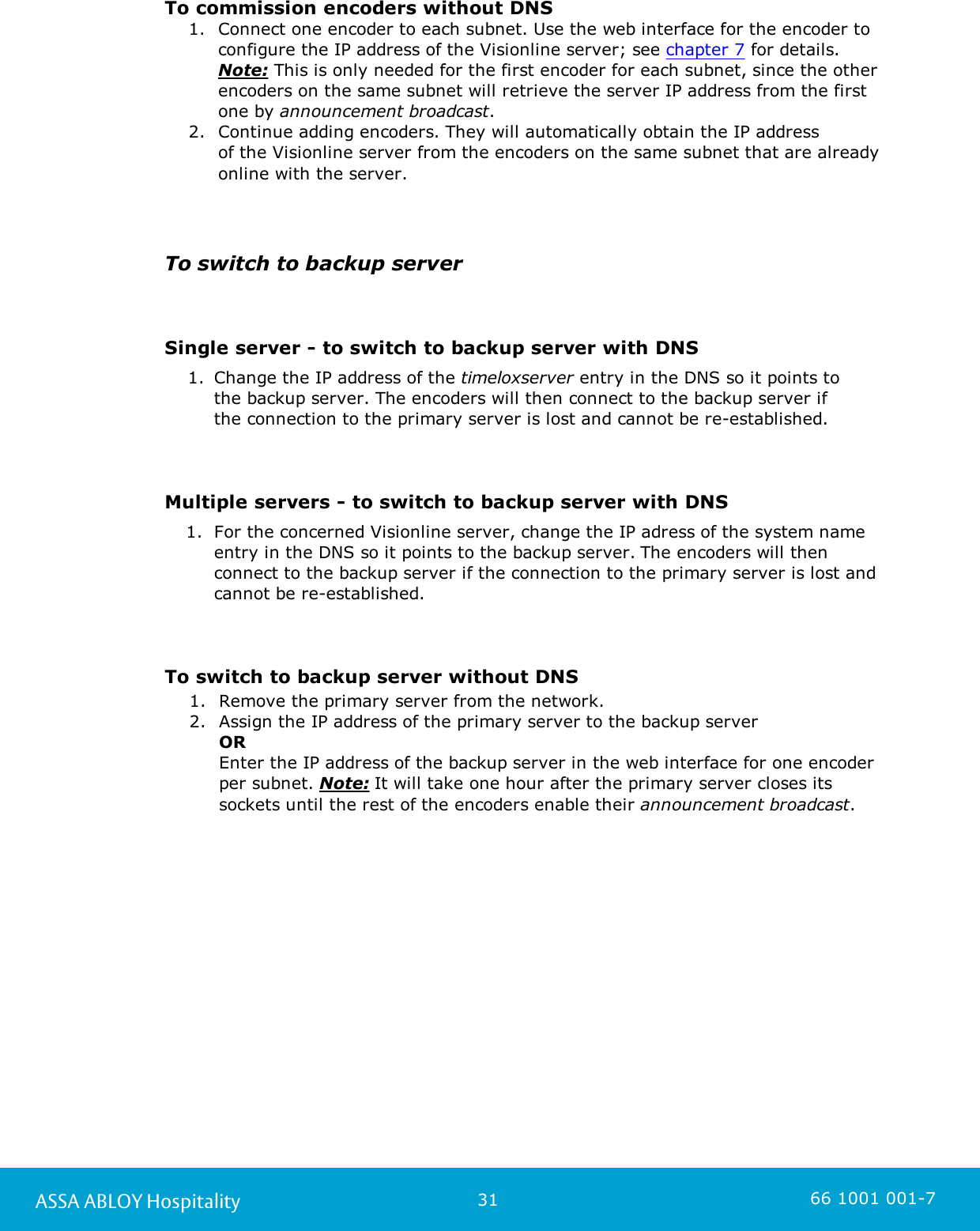 31ASSA ABLOY Hospitality 66 1001 001-7To commission encoders without DNS1. Connect one encoder to each subnet. Use the web interface for the encoder toconfigure the IP address of the Visionline server; see chapter 7 for details.Note: This is only needed for the first encoder for each subnet, since the otherencoders on the same subnet will retrieve the server IP address from the firstone by announcement broadcast.2. Continue adding encoders. They will automatically obtain the IP address of the Visionline server from the encoders on the same subnet that are alreadyonline with the server.To switch to backup serverSingle server - to switch to backup server with DNS1. Change the IP address of the timeloxserver entry in the DNS so it points to the backup server. The encoders will then connect to the backup server if the connection to the primary server is lost and cannot be re-established.Multiple servers - to switch to backup server with DNS1. For the concerned Visionline server, change the IP adress of the system nameentry in the DNS so it points to the backup server. The encoders will thenconnect to the backup server if the connection to the primary server is lost andcannot be re-established.To switch to backup server without DNS1. Remove the primary server from the network.2. Assign the IP address of the primary server to the backup server OR Enter the IP address of the backup server in the web interface for one encoderper subnet. Note: It will take one hour after the primary server closes itssockets until the rest of the encoders enable their announcement broadcast.