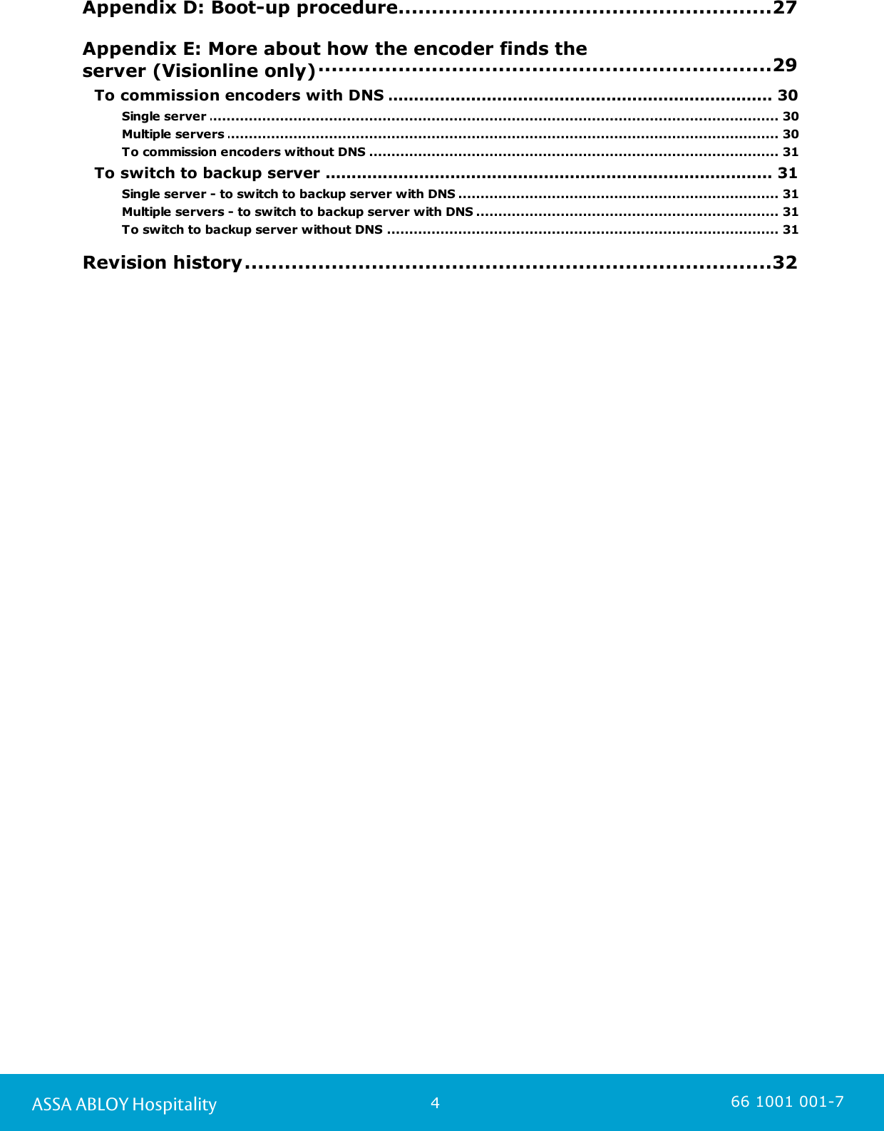 4ASSA ABLOY Hospitality 66 1001 001-7.................................................................................................27 Appendix D: Boot-up procedure.................................................................................................29 Appendix E: More about how the encoder finds theserver (Visionline only)........................................................................................................................ 30To commission encoders with DNS ................................................................................................................................................ 30Single server ................................................................................................................................................ 30Multiple servers ................................................................................................................................................ 31To commission encoders without DNS ........................................................................................................................ 31To switch to backup server ................................................................................................................................................ 31Single server - to switch to backup server with DNS ................................................................................................................................................ 31Multiple servers - to switch to backup server with DNS ................................................................................................................................................ 31To switch to backup server without DNS .................................................................................................32 Revision history