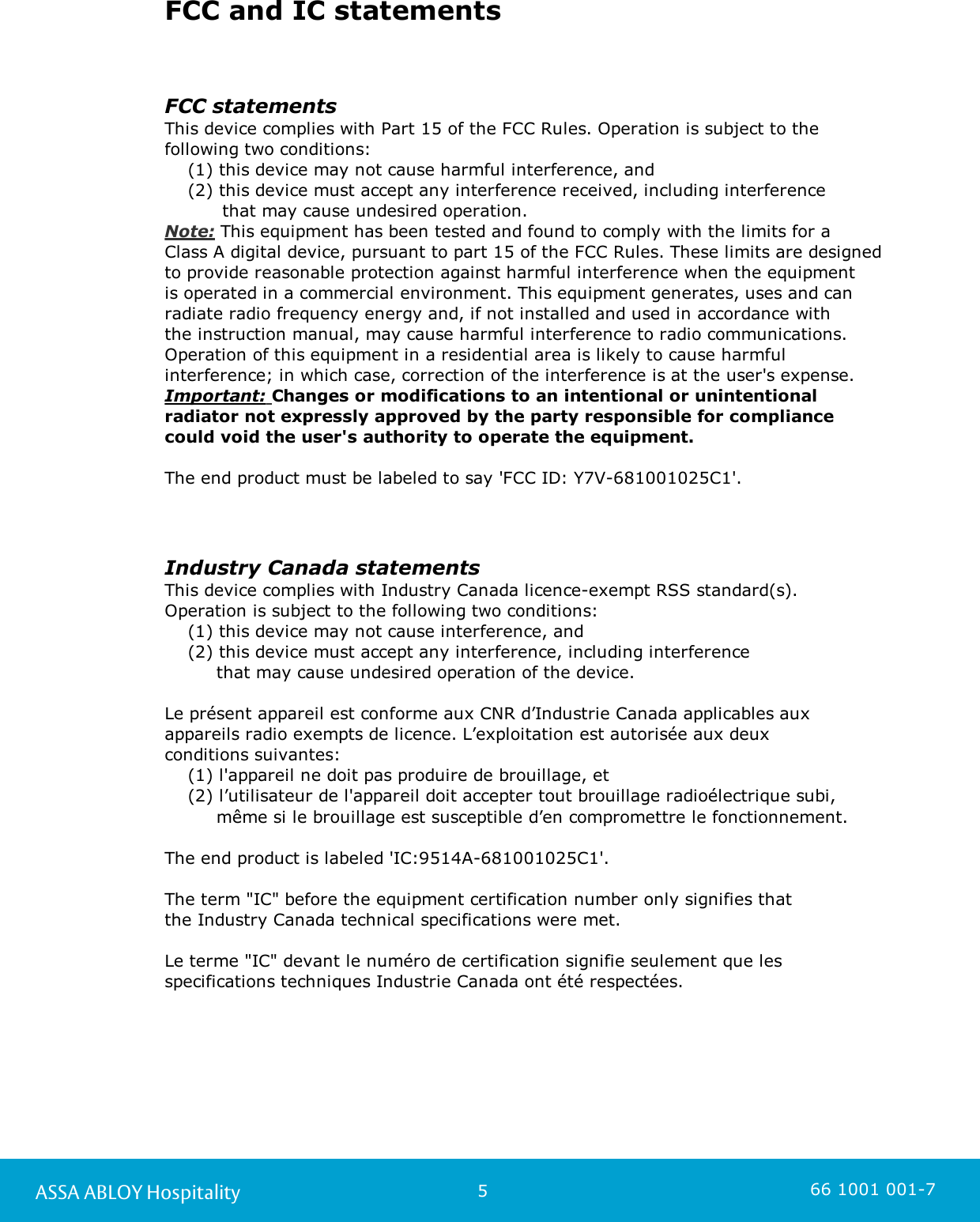 5ASSA ABLOY Hospitality 66 1001 001-7FCC and IC statementsFCC statementsThis device complies with Part 15 of the FCC Rules. Operation is subject to thefollowing two conditions:    (1) this device may not cause harmful interference, and    (2) this device must accept any interference received, including interference           that may cause undesired operation.Note: This equipment has been tested and found to comply with the limits for a Class A digital device, pursuant to part 15 of the FCC Rules. These limits are designedto provide reasonable protection against harmful interference when the equipment is operated in a commercial environment. This equipment generates, uses and canradiate radio frequency energy and, if not installed and used in accordance with the instruction manual, may cause harmful interference to radio communications.Operation of this equipment in a residential area is likely to cause harmfulinterference; in which case, correction of the interference is at the user&apos;s expense.  Important: Changes or modifications to an intentional or unintentionalradiator not expressly approved by the party responsible for compliancecould void the user&apos;s authority to operate the equipment. The end product must be labeled to say &apos;FCC ID: Y7V-681001025C1&apos;.Industry Canada statementsThis device complies with Industry Canada licence-exempt RSS standard(s). Operation is subject to the following two conditions:     (1) this device may not cause interference, and     (2) this device must accept any interference, including interference          that may cause undesired operation of the device.Le présent appareil est conforme aux CNR d’Industrie Canada applicables auxappareils radio exempts de licence. L’exploitation est autorisée aux deux conditions suivantes:    (1) l&apos;appareil ne doit pas produire de brouillage, et    (2) l’utilisateur de l&apos;appareil doit accepter tout brouillage radioélectrique subi,          même si le brouillage est susceptible d’en compromettre le fonctionnement.The end product is labeled &apos;IC:9514A-681001025C1&apos;.The term &quot;IC&quot; before the equipment certification number only signifies that the Industry Canada technical specifications were met.Le terme &quot;IC&quot; devant le numéro de certification signifie seulement que lesspecifications techniques Industrie Canada ont été respectées.