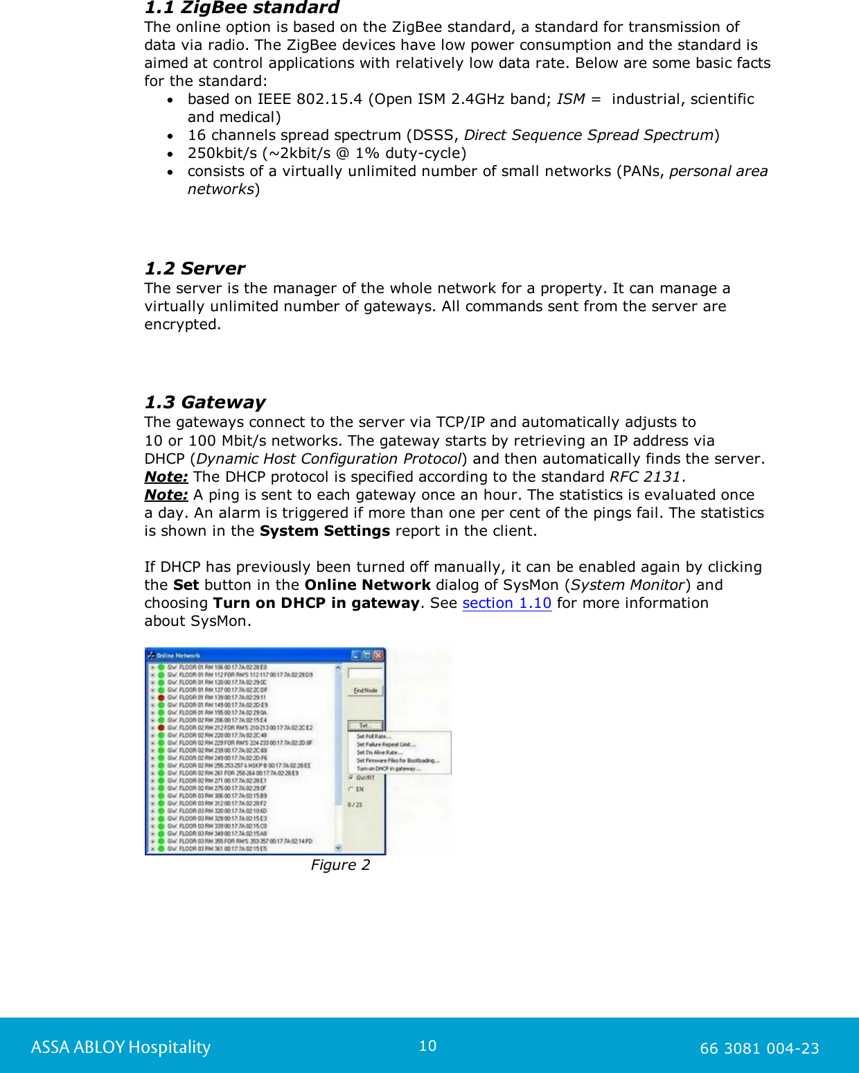 10ASSA ABLOY Hospitality 66 3081 004-231.1 ZigBee standardThe online option is based on the ZigBee standard, a standard for transmission ofdata via radio. The ZigBee devices have low power consumption and the standard isaimed at control applications with relatively low data rate. Below are some basic factsfor the standard:based on IEEE 802.15.4 (Open ISM 2.4GHz band; ISM =  industrial, scientificand medical)16 channels spread spectrum (DSSS, Direct Sequence Spread Spectrum)250kbit/s (~2kbit/s @ 1% duty-cycle)consists of a virtually unlimited number of small networks (PANs, personal areanetworks)1.2 ServerThe server is the manager of the whole network for a property. It can manage avirtually unlimited number of gateways. All commands sent from the server areencrypted.1.3 GatewayThe gateways connect to the server via TCP/IP and automatically adjusts to 10 or 100 Mbit/s networks. The gateway starts by retrieving an IP address via DHCP (Dynamic Host Configuration Protocol) and then automatically finds the server. Note: The DHCP protocol is specified according to the standard RFC 2131.Note: A ping is sent to each gateway once an hour. The statistics is evaluated once a day. An alarm is triggered if more than one per cent of the pings fail. The statistics is shown in the System Settings report in the client.If DHCP has previously been turned off manually, it can be enabled again by clickingthe Set button in the Online Network dialog of SysMon (System Monitor) andchoosing Turn on DHCP in gateway. See section 1.10 for more information about SysMon.                                   Figure 2