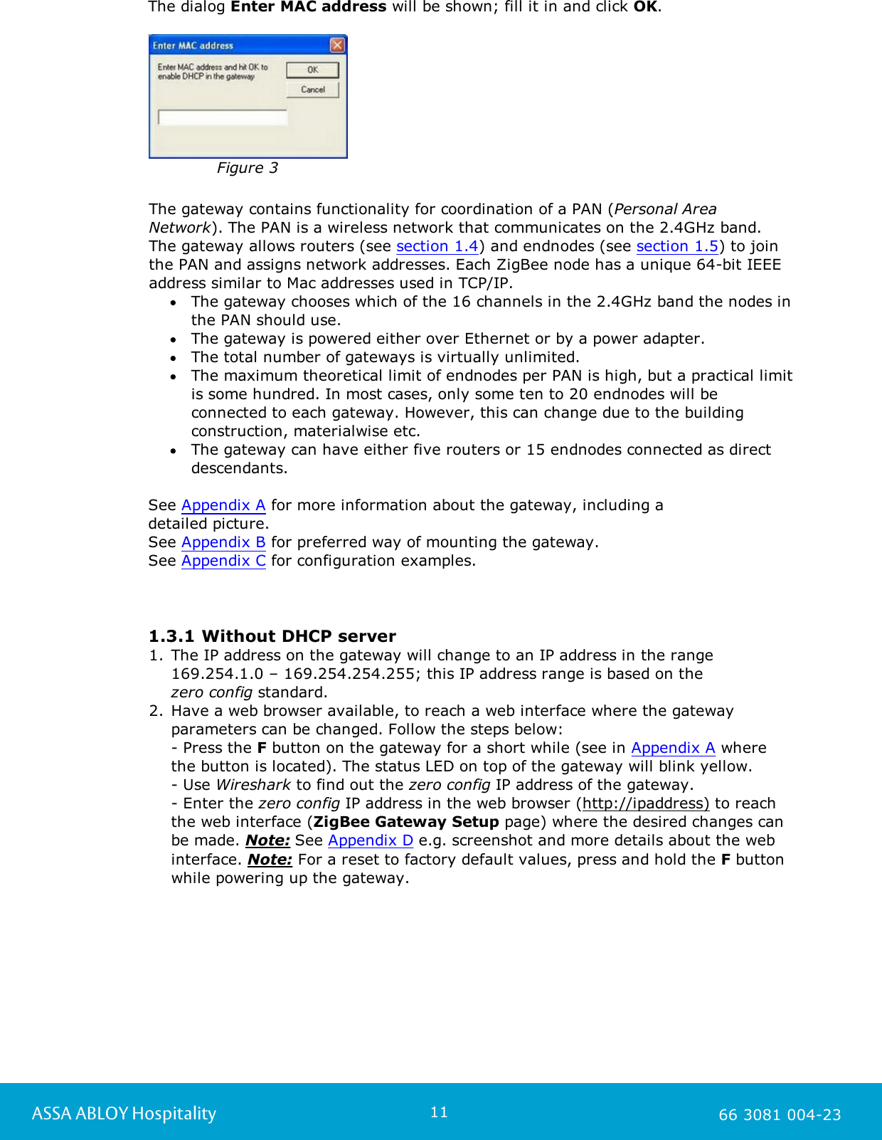 11ASSA ABLOY Hospitality 66 3081 004-23The dialog Enter MAC address will be shown; fill it in and click OK. Figure 3The gateway contains functionality for coordination of a PAN (Personal AreaNetwork). The PAN is a wireless network that communicates on the 2.4GHz band. The gateway allows routers (see section 1.4) and endnodes (see section 1.5) to jointhe PAN and assigns network addresses. Each ZigBee node has a unique 64-bit IEEEaddress similar to Mac addresses used in TCP/IP.The gateway chooses which of the 16 channels in the 2.4GHz band the nodes inthe PAN should use. The gateway is powered either over Ethernet or by a power adapter. The total number of gateways is virtually unlimited. The maximum theoretical limit of endnodes per PAN is high, but a practical limitis some hundred. In most cases, only some ten to 20 endnodes will beconnected to each gateway. However, this can change due to the buildingconstruction, materialwise etc. The gateway can have either five routers or 15 endnodes connected as directdescendants.See Appendix A for more information about the gateway, including a detailed picture. See Appendix B for preferred way of mounting the gateway.See Appendix C for configuration examples. 1.3.1 Without DHCP server1. The IP address on the gateway will change to an IP address in the range169.254.1.0 &ndash; 169.254.254.255; this IP address range is based on the zero config standard.   2. Have a web browser available, to reach a web interface where the gatewayparameters can be changed. Follow the steps below:- Press the F button on the gateway for a short while (see in Appendix A wherethe button is located). The status LED on top of the gateway will blink yellow. - Use Wireshark to find out the zero config IP address of the gateway. - Enter the zero config IP address in the web browser (http://ipaddress) to reachthe web interface (ZigBee Gateway Setup page) where the desired changes canbe made. Note: See Appendix D e.g. screenshot and more details about the webinterface. Note: For a reset to factory default values, press and hold the F buttonwhile powering up the gateway.