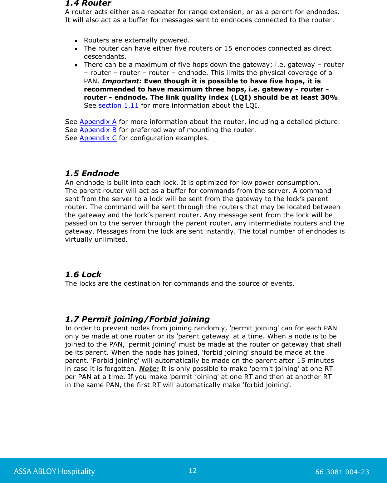 12ASSA ABLOY Hospitality 66 3081 004-231.4 RouterA router acts either as a repeater for range extension, or as a parent for endnodes. It will also act as a buffer for messages sent to endnodes connected to the router. Routers are externally powered.The router can have either five routers or 15 endnodes connected as directdescendants.There can be a maximum of five hops down the gateway; i.e. gateway &ndash; router&ndash; router &ndash; router &ndash; router &ndash; endnode. This limits the physical coverage of aPAN. Important: Even though it is possible to have five hops, it isrecommended to have maximum three hops, i.e. gateway - router -router - endnode. The link quality index (LQI) should be at least 30%.See section 1.11 for more information about the LQI. See Appendix A for more information about the router, including a detailed picture. See Appendix B for preferred way of mounting the router.See Appendix C for configuration examples. 1.5 EndnodeAn endnode is built into each lock. It is optimized for low power consumption. The parent router will act as a buffer for commands from the server. A command sent from the server to a lock will be sent from the gateway to the lock&rsquo;s parentrouter. The command will be sent through the routers that may be located betweenthe gateway and the lock&rsquo;s parent router. Any message sent from the lock will bepassed on to the server through the parent router, any intermediate routers and thegateway. Messages from the lock are sent instantly. The total number of endnodes isvirtually unlimited. 1.6 LockThe locks are the destination for commands and the source of events. 1.7 Permit joining/Forbid joiningIn order to prevent nodes from joining randomly, 'permit joining' can for each PANonly be made at one router or its 'parent gateway' at a time. When a node is to bejoined to the PAN, 'permit joining' must be made at the router or gateway that shallbe its parent. When the node has joined, 'forbid joining' should be made at theparent. 'Forbid joining' will automatically be made on the parent after 15 minutes in case it is forgotten. Note: It is only possible to make 'permit joining' at one RT per PAN at a time. If you make 'permit joining' at one RT and then at another RT in the same PAN, the first RT will automatically make 'forbid joining'. 