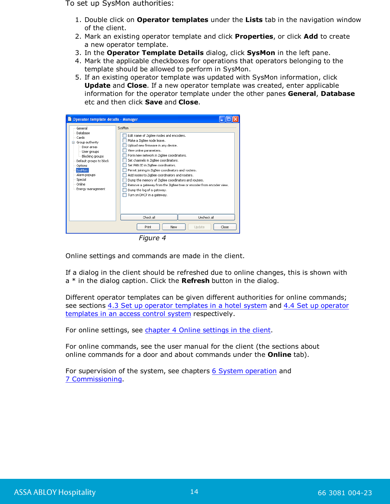 14ASSA ABLOY Hospitality 66 3081 004-23To set up SysMon authorities: 1. Double click on Operator templates under the Lists tab in the navigation window of the client.  2. Mark an existing operator template and click Properties, or click Add to create a new operator template. 3. In the Operator Template Details dialog, click SysMon in the left pane. 4. Mark the applicable checkboxes for operations that operators belonging to thetemplate should be allowed to perform in SysMon. 5. If an existing operator template was updated with SysMon information, click Update and Close. If a new operator template was created, enter applicableinformation for the operator template under the other panes General, Databaseetc and then click Save and Close. Figure 4Online settings and commands are made in the client. If a dialog in the client should be refreshed due to online changes, this is shown witha * in the dialog caption. Click the Refresh button in the dialog. Different operator templates can be given different authorities for online commands;see sections 4.3 Set up operator templates in a hotel system and 4.4 Set up operatortemplates in an access control system respectively.For online settings, see chapter 4 Online settings in the client. For online commands, see the user manual for the client (the sections about online commands for a door and about commands under the Online tab). For supervision of the system, see chapters 6 System operation and 7 Commissioning. 