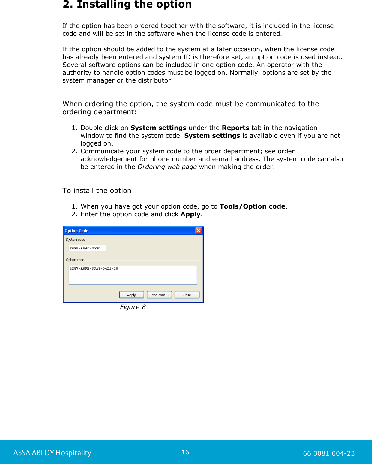 16ASSA ABLOY Hospitality 66 3081 004-232. Installing the optionIf the option has been ordered together with the software, it is included in the licensecode and will be set in the software when the license code is entered. If the option should be added to the system at a later occasion, when the license code has already been entered and system ID is therefore set, an option code is used instead.Several software options can be included in one option code. An operator with theauthority to handle option codes must be logged on. Normally, options are set by thesystem manager or the distributor. When ordering the option, the system code must be communicated to theordering department: 1. Double click on System settings under the Reports tab in the navigation window to find the system code. System settings is available even if you are notlogged on.   2. Communicate your system code to the order department; see orderacknowledgement for phone number and e-mail address. The system code can alsobe entered in the Ordering web page when making the order. To install the option:1. When you have got your option code, go to Tools/Option code. 2. Enter the option code and click Apply.Figure 8