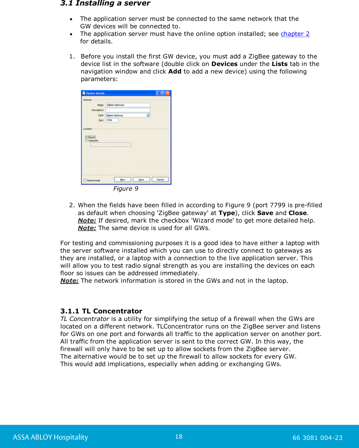 18ASSA ABLOY Hospitality 66 3081 004-233.1 Installing a serverThe application server must be connected to the same network that the GW devices will be connected to. The application server must have the online option installed; see chapter 2 for details.1. Before you install the first GW device, you must add a ZigBee gateway to thedevice list in the software (double click on Devices under the Lists tab in thenavigation window and click Add to add a new device) using the followingparameters:Figure 92. When the fields have been filled in according to Figure 9 (port 7799 is pre-filledas default when choosing 'ZigBee gateway' at Type), click Save and Close. Note: If desired, mark the checkbox 'Wizard mode' to get more detailed help.  Note: The same device is used for all GWs.For testing and commissioning purposes it is a good idea to have either a laptop withthe server software installed which you can use to directly connect to gateways asthey are installed, or a laptop with a connection to the live application server. Thiswill allow you to test radio signal strength as you are installing the devices on eachfloor so issues can be addressed immediately.Note: The network information is stored in the GWs and not in the laptop. 3.1.1 TL ConcentratorTL Concentrator is a utility for simplifying the setup of a firewall when the GWs arelocated on a different network. TLConcentrator runs on the ZigBee server and listensfor GWs on one port and forwards all traffic to the application server on another port.All traffic from the application server is sent to the correct GW. In this way, thefirewall will only have to be set up to allow sockets from the ZigBee server. The alternative would be to set up the firewall to allow sockets for every GW. This would add implications, especially when adding or exchanging GWs.