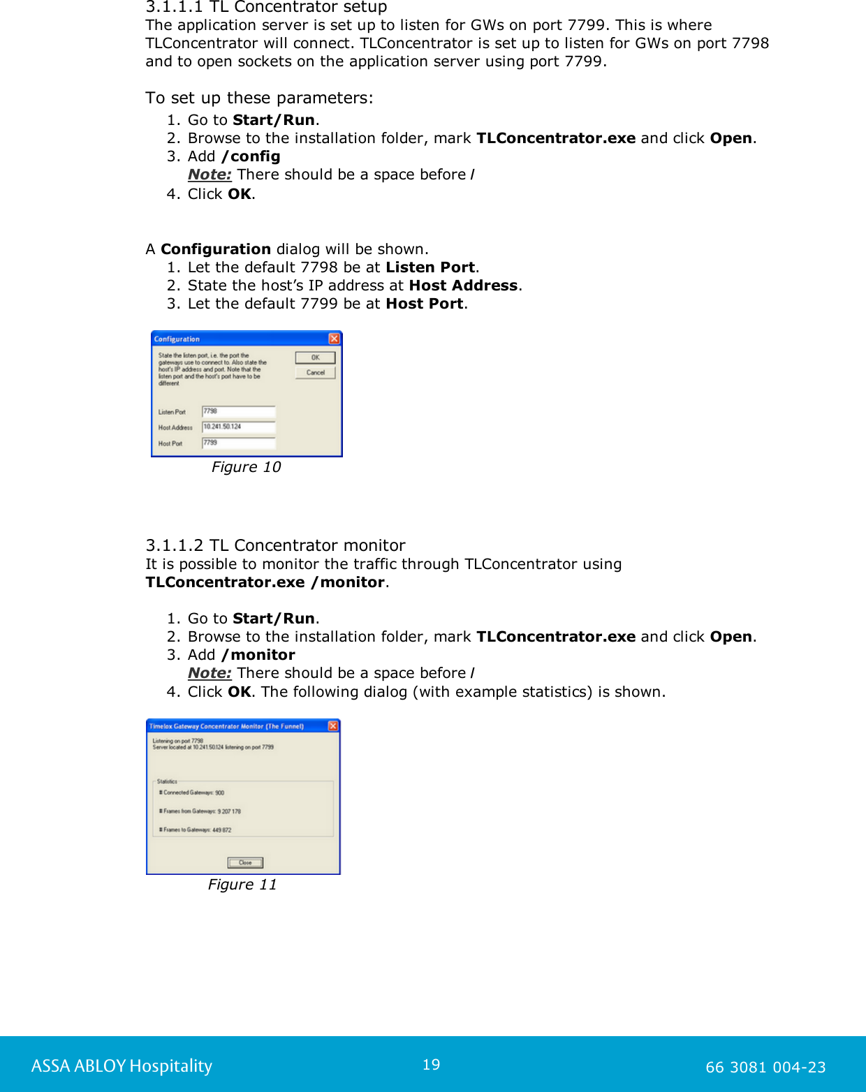 19ASSA ABLOY Hospitality 66 3081 004-233.1.1.1 TL Concentrator setupThe application server is set up to listen for GWs on port 7799. This is whereTLConcentrator will connect. TLConcentrator is set up to listen for GWs on port 7798and to open sockets on the application server using port 7799. To set up these parameters:1. Go to Start/Run. 2. Browse to the installation folder, mark TLConcentrator.exe and click Open. 3. Add /configNote: There should be a space before /4. Click OK.       A Configuration dialog will be shown. 1. Let the default 7798 be at Listen Port. 2. State the host&rsquo;s IP address at Host Address.3. Let the default 7799 be at Host Port.    Figure 103.1.1.2 TL Concentrator monitorIt is possible to monitor the traffic through TLConcentrator using TLConcentrator.exe /monitor.1. Go to Start/Run. 2. Browse to the installation folder, mark TLConcentrator.exe and click Open. 3. Add /monitorNote: There should be a space before /4. Click OK. The following dialog (with example statistics) is shown.Figure 11