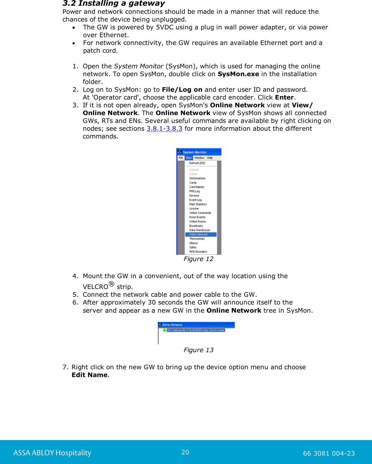 20ASSA ABLOY Hospitality 66 3081 004-233.2 Installing a gatewayPower and network connections should be made in a manner that will reduce thechances of the device being unplugged.The GW is powered by 5VDC using a plug in wall power adapter, or via powerover Ethernet.  For network connectivity, the GW requires an available Ethernet port and apatch cord. 1. Open the System Monitor (SysMon), which is used for managing the onlinenetwork. To open SysMon, double click on SysMon.exe in the installationfolder. 2. Log on to SysMon: go to File/Log on and enter user ID and password. At 'Operator card', choose the applicable card encoder. Click Enter.  3. If it is not open already, open SysMon's Online Network view at View/Online Network. The Online Network view of SysMon shows all connectedGWs, RTs and ENs. Several useful commands are available by right clicking onnodes; see sections 3.8.1-3.8.3 for more information about the differentcommands.  Figure 124. Mount the GW in a convenient, out of the way location using the VELCRO&reg; strip. 5. Connect the network cable and power cable to the GW. 6. After approximately 30 seconds the GW will announce itself to the server and appear as a new GW in the Online Network tree in SysMon.Figure 137. Right click on the new GW to bring up the device option menu and choose Edit Name. 