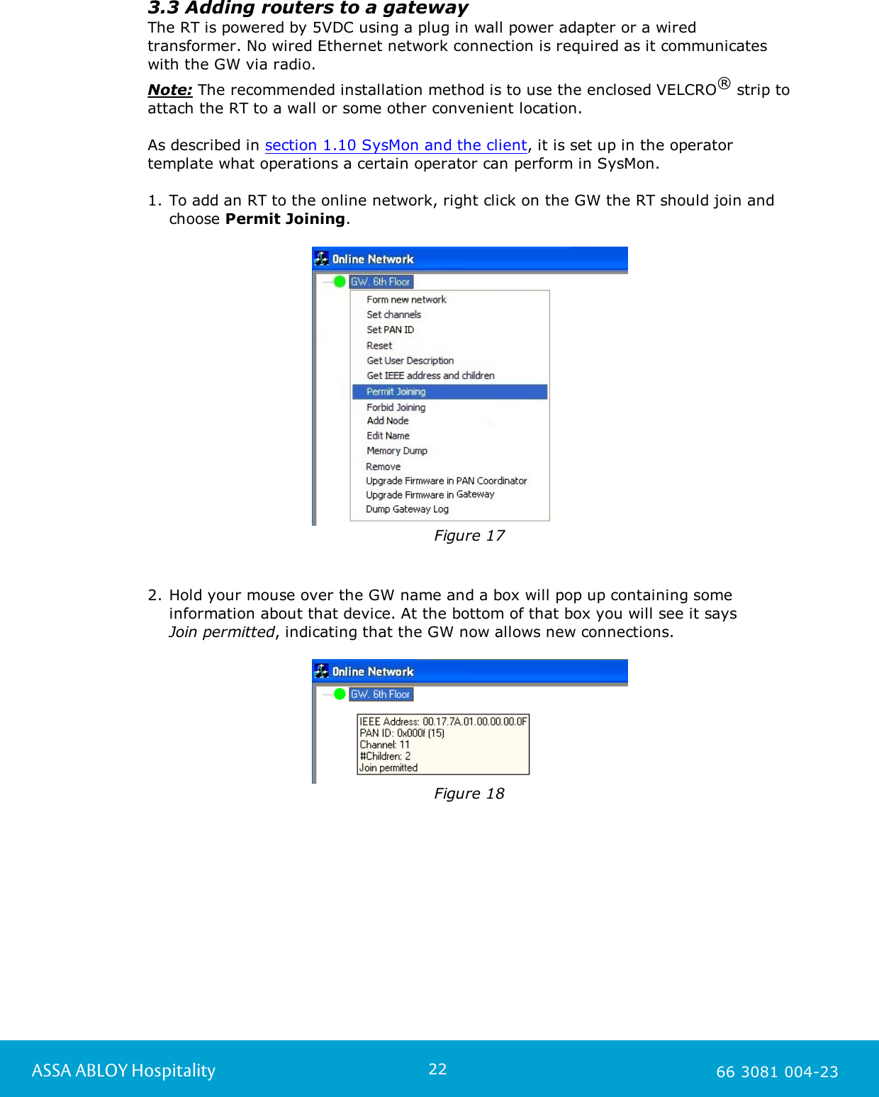 22ASSA ABLOY Hospitality 66 3081 004-233.3 Adding routers to a gatewayThe RT is powered by 5VDC using a plug in wall power adapter or a wiredtransformer. No wired Ethernet network connection is required as it communicateswith the GW via radio.Note: The recommended installation method is to use the enclosed VELCRO&reg; strip toattach the RT to a wall or some other convenient location.  As described in section 1.10 SysMon and the client, it is set up in the operatortemplate what operations a certain operator can perform in SysMon. 1. To add an RT to the online network, right click on the GW the RT should join andchoose Permit Joining.Figure 172. Hold your mouse over the GW name and a box will pop up containing someinformation about that device. At the bottom of that box you will see it says Join permitted, indicating that the GW now allows new connections.Figure 18