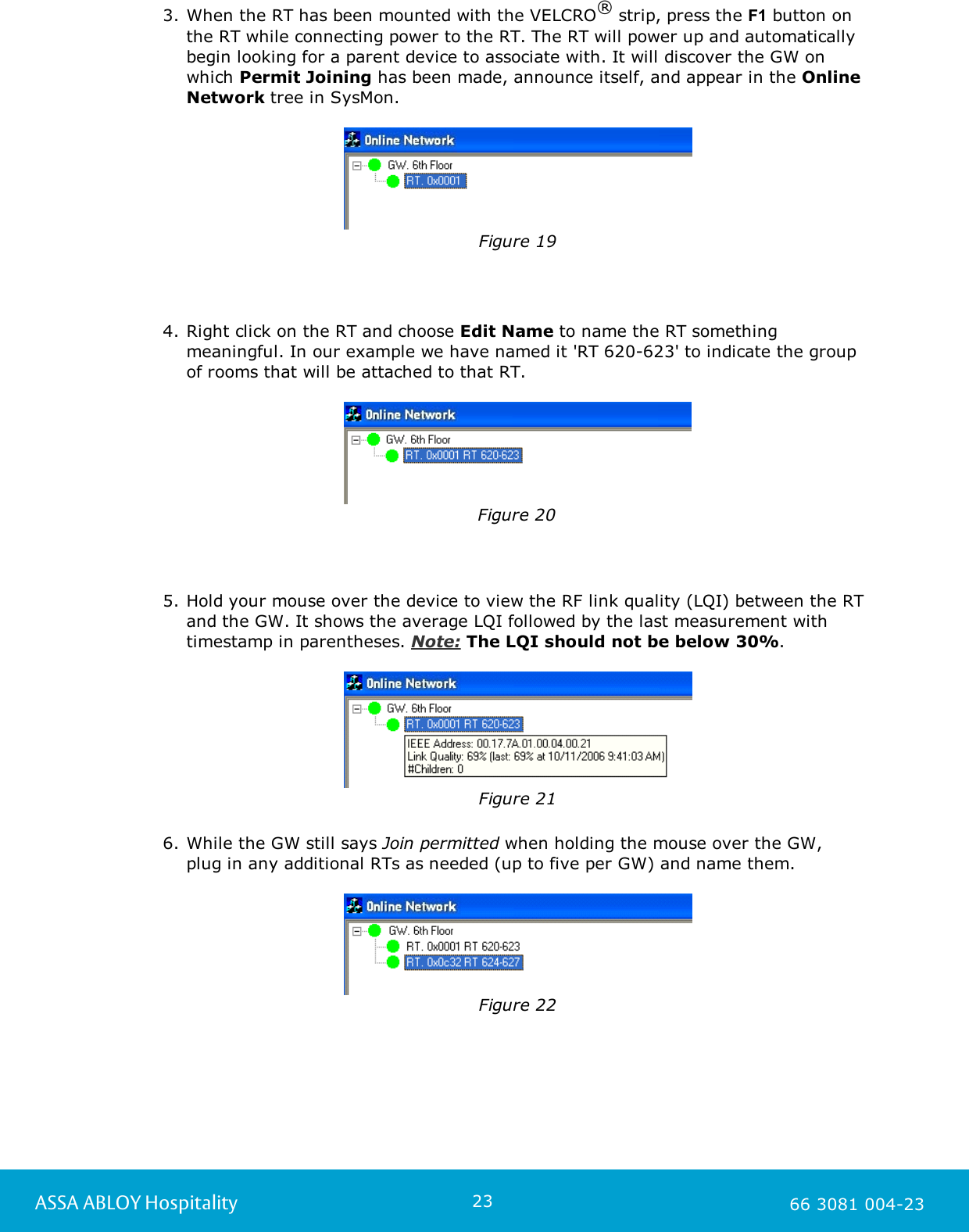 23ASSA ABLOY Hospitality 66 3081 004-233. When the RT has been mounted with the VELCRO&reg; strip, press the F1 button onthe RT while connecting power to the RT. The RT will power up and automaticallybegin looking for a parent device to associate with. It will discover the GW onwhich Permit Joining has been made, announce itself, and appear in the OnlineNetwork tree in SysMon.   Figure 194. Right click on the RT and choose Edit Name to name the RT somethingmeaningful. In our example we have named it 'RT 620-623' to indicate the groupof rooms that will be attached to that RT.Figure 205. Hold your mouse over the device to view the RF link quality (LQI) between the RTand the GW. It shows the average LQI followed by the last measurement withtimestamp in parentheses. Note: The LQI should not be below 30%.Figure 216. While the GW still says Join permitted when holding the mouse over the GW, plug in any additional RTs as needed (up to five per GW) and name them.Figure 22