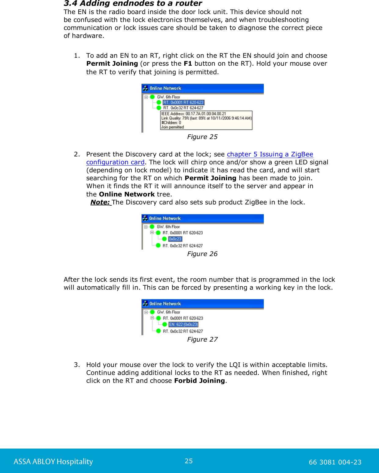 25ASSA ABLOY Hospitality 66 3081 004-233.4 Adding endnodes to a routerThe EN is the radio board inside the door lock unit. This device should not be confused with the lock electronics themselves, and when troubleshootingcommunication or lock issues care should be taken to diagnose the correct piece of hardware.1. To add an EN to an RT, right click on the RT the EN should join and choose Permit Joining (or press the F1 button on the RT). Hold your mouse over the RT to verify that joining is permitted.Figure 252. Present the Discovery card at the lock; see chapter 5 Issuing a ZigBeeconfiguration card. The lock will chirp once and/or show a green LED signal(depending on lock model) to indicate it has read the card, and will startsearching for the RT on which Permit Joining has been made to join. When it finds the RT it will announce itself to the server and appear in the Online Network tree.            Note: The Discovery card also sets sub product ZigBee in the lock.Figure 26After the lock sends its first event, the room number that is programmed in the lockwill automatically fill in. This can be forced by presenting a working key in the lock.Figure 273. Hold your mouse over the lock to verify the LQI is within acceptable limits.Continue adding additional locks to the RT as needed. When finished, rightclick on the RT and choose Forbid Joining.