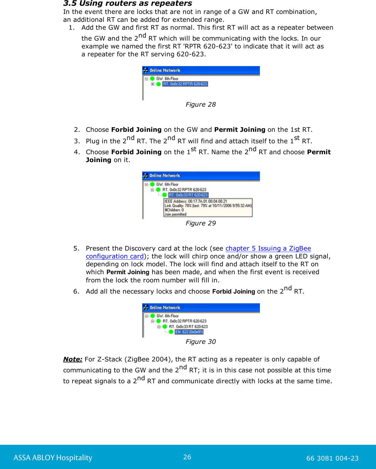 26ASSA ABLOY Hospitality 66 3081 004-233.5 Using routers as repeatersIn the event there are locks that are not in range of a GW and RT combination, an additional RT can be added for extended range.1. Add the GW and first RT as normal. This first RT will act as a repeater betweenthe GW and the 2nd RT which will be communicating with the locks. In ourexample we named the first RT 'RPTR 620-623' to indicate that it will act as a repeater for the RT serving 620-623.Figure 282. Choose Forbid Joining on the GW and Permit Joining on the 1st RT.  3. Plug in the 2nd RT. The 2nd RT will find and attach itself to the 1st RT.  4. Choose Forbid Joining on the 1st RT. Name the 2nd RT and choose PermitJoining on it.Figure 295. Present the Discovery card at the lock (see chapter 5 Issuing a ZigBeeconfiguration card); the lock will chirp once and/or show a green LED signal,depending on lock model. The lock will find and attach itself to the RT onwhich Permit Joining has been made, and when the first event is received from the lock the room number will fill in. 6. Add all the necessary locks and choose Forbid Joining on the 2nd RT.Figure 30Note: For Z-Stack (ZigBee 2004), the RT acting as a repeater is only capable ofcommunicating to the GW and the 2nd RT; it is in this case not possible at this time to repeat signals to a 2nd RT and communicate directly with locks at the same time.