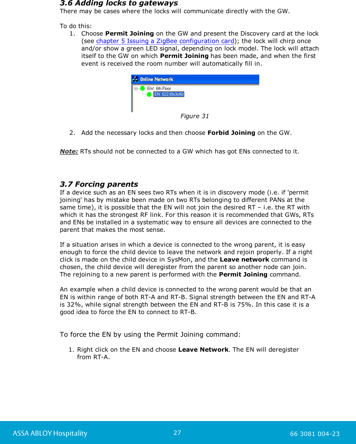 27ASSA ABLOY Hospitality 66 3081 004-233.6 Adding locks to gatewaysThere may be cases where the locks will communicate directly with the GW. To do this: 1. Choose Permit Joining on the GW and present the Discovery card at the lock(see chapter 5 Issuing a ZigBee configuration card); the lock will chirp onceand/or show a green LED signal, depending on lock model. The lock will attachitself to the GW on which Permit Joining has been made, and when the firstevent is received the room number will automatically fill in.     Figure 312. Add the necessary locks and then choose Forbid Joining on the GW.Note: RTs should not be connected to a GW which has got ENs connected to it. 3.7 Forcing parentsIf a device such as an EN sees two RTs when it is in discovery mode (i.e. if 'permitjoining' has by mistake been made on two RTs belonging to different PANs at thesame time), it is possible that the EN will not join the desired RT &ndash; i.e. the RT withwhich it has the strongest RF link. For this reason it is recommended that GWs, RTsand ENs be installed in a systematic way to ensure all devices are connected to theparent that makes the most sense.If a situation arises in which a device is connected to the wrong parent, it is easyenough to force the child device to leave the network and rejoin properly. If a rightclick is made on the child device in SysMon, and the Leave network command ischosen, the child device will deregister from the parent so another node can join. The rejoining to a new parent is performed with the Permit Joining command. An example when a child device is connected to the wrong parent would be that an EN is within range of both RT-A and RT-B. Signal strength between the EN and RT-A is 32%, while signal strength between the EN and RT-B is 75%. In this case it is a good idea to force the EN to connect to RT-B. To force the EN by using the Permit Joining command:1. Right click on the EN and choose Leave Network. The EN will deregister from RT-A. 