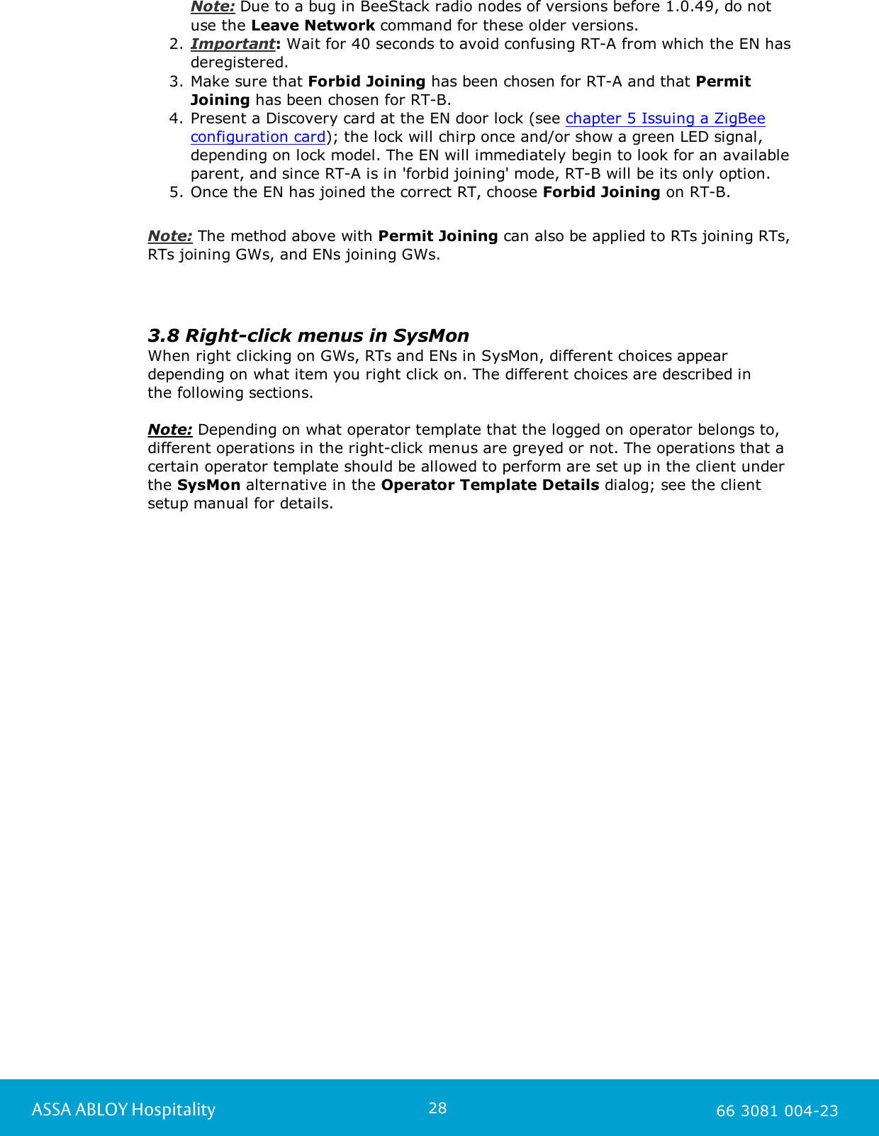 28ASSA ABLOY Hospitality 66 3081 004-23Note: Due to a bug in BeeStack radio nodes of versions before 1.0.49, do notuse the Leave Network command for these older versions. 2. Important: Wait for 40 seconds to avoid confusing RT-A from which the EN hasderegistered. 3. Make sure that Forbid Joining has been chosen for RT-A and that PermitJoining has been chosen for RT-B.4. Present a Discovery card at the EN door lock (see chapter 5 Issuing a ZigBeeconfiguration card); the lock will chirp once and/or show a green LED signal,depending on lock model. The EN will immediately begin to look for an availableparent, and since RT-A is in 'forbid joining' mode, RT-B will be its only option. 5. Once the EN has joined the correct RT, choose Forbid Joining on RT-B.Note: The method above with Permit Joining can also be applied to RTs joining RTs,RTs joining GWs, and ENs joining GWs. 3.8 Right-click menus in SysMonWhen right clicking on GWs, RTs and ENs in SysMon, different choices appeardepending on what item you right click on. The different choices are described in the following sections. Note: Depending on what operator template that the logged on operator belongs to,different operations in the right-click menus are greyed or not. The operations that acertain operator template should be allowed to perform are set up in the client underthe SysMon alternative in the Operator Template Details dialog; see the clientsetup manual for details. 