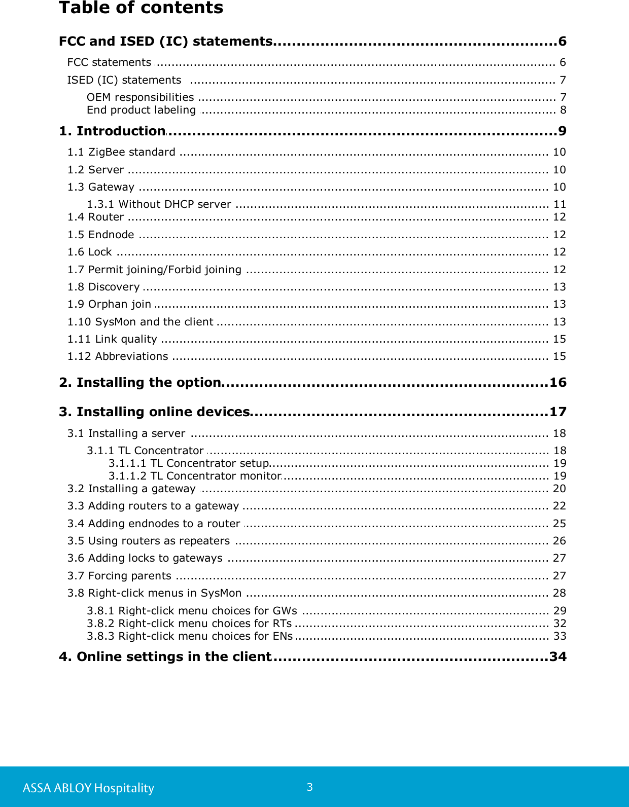 3ASSA ABLOY HospitalityTable of contents.................................................................................................6 FCC and ISED (IC) statements........................................................................................................................ 6FCC statements ........................................................................................................................ 7ISED (IC) statements  ....................................................................................................................... 7OEM responsibilities ....................................................................................................................... 8End product labeling .................................................................................................9 1. Introduction........................................................................................................................ 101.1 ZigBee standard ........................................................................................................................ 101.2 Server ........................................................................................................................ 101.3 Gateway ....................................................................................................................... 111.3.1 Without DHCP server ........................................................................................................................ 121.4 Router ........................................................................................................................ 121.5 Endnode ........................................................................................................................ 121.6 Lock ........................................................................................................................ 121.7 Permit joining/Forbid joining ........................................................................................................................ 131.8 Discovery ........................................................................................................................ 131.9 Orphan join ........................................................................................................................ 131.10 SysMon and the client ........................................................................................................................ 151.11 Link quality ........................................................................................................................ 151.12 Abbreviations .................................................................................................16 2. Installing the option.................................................................................................17 3. Installing online devices........................................................................................................................ 183.1 Installing a server ....................................................................................................................... 183.1.1 TL Concentrator ............................................................................................................... 193.1.1.1 TL Concentrator setup............................................................................................................... 193.1.1.2 TL Concentrator monitor........................................................................................................................ 203.2 Installing a gateway ........................................................................................................................ 223.3 Adding routers to a gateway ........................................................................................................................ 253.4 Adding endnodes to a router ........................................................................................................................ 263.5 Using routers as repeaters ........................................................................................................................ 273.6 Adding locks to gateways ........................................................................................................................ 273.7 Forcing parents ........................................................................................................................ 283.8 Right-click menus in SysMon ....................................................................................................................... 293.8.1 Right-click menu choices for GWs ....................................................................................................................... 323.8.2 Right-click menu choices for RTs ....................................................................................................................... 333.8.3 Right-click menu choices for ENs .................................................................................................34 4. Online settings in the client