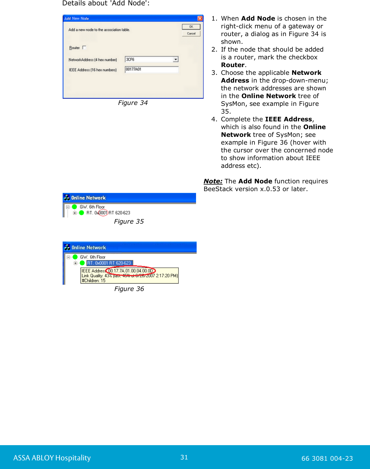 31ASSA ABLOY Hospitality 66 3081 004-23Details about 'Add Node': Figure 341. When Add Node is chosen in the right-click menu of a gateway or router, a dialog as in Figure 34 isshown. 2. If the node that should be added is a router, mark the checkbox Router.3. Choose the applicable NetworkAddress in the drop-down-menu;the network addresses are shownin the Online Network tree ofSysMon, see example in Figure35. 4. Complete the IEEE Address,which is also found in the OnlineNetwork tree of SysMon; seeexample in Figure 36 (hover withthe cursor over the concerned nodeto show information about IEEEaddress etc). Note: The Add Node function requiresBeeStack version x.0.53 or later. Figure 35Figure 36