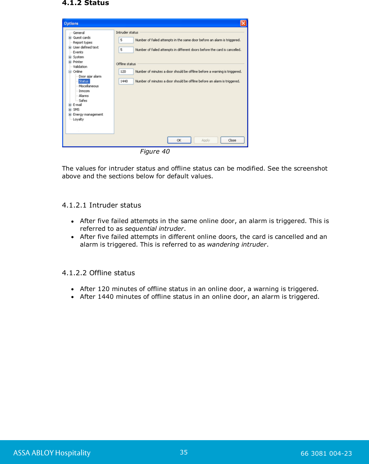 35ASSA ABLOY Hospitality 66 3081 004-234.1.2 StatusFigure 40The values for intruder status and offline status can be modified. See the screenshotabove and the sections below for default values.  4.1.2.1 Intruder statusAfter five failed attempts in the same online door, an alarm is triggered. This isreferred to as sequential intruder.After five failed attempts in different online doors, the card is cancelled and analarm is triggered. This is referred to as wandering intruder.4.1.2.2 Offline statusAfter 120 minutes of offline status in an online door, a warning is triggered.After 1440 minutes of offline status in an online door, an alarm is triggered. 