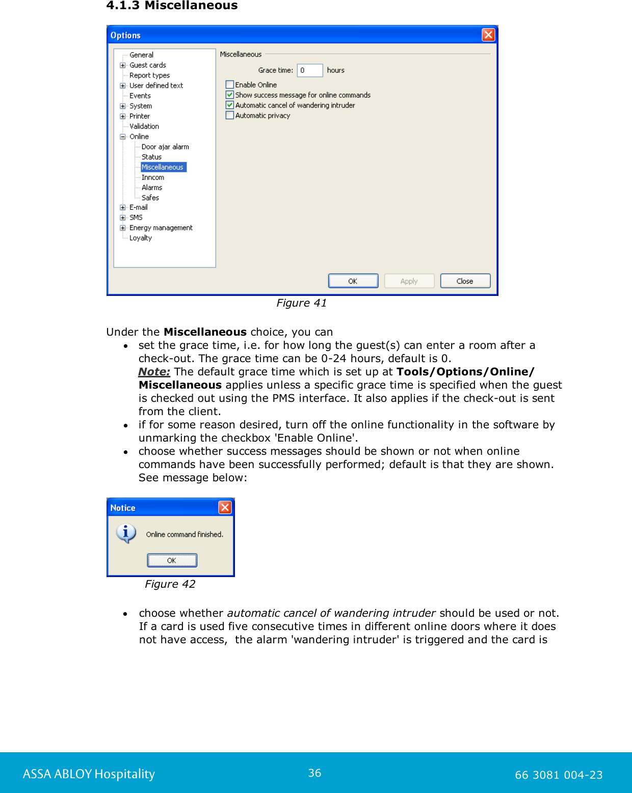 36ASSA ABLOY Hospitality 66 3081 004-234.1.3 MiscellaneousFigure 41Under the Miscellaneous choice, you can set the grace time, i.e. for how long the guest(s) can enter a room after acheck-out. The grace time can be 0-24 hours, default is 0.    Note: The default grace time which is set up at Tools/Options/Online/Miscellaneous applies unless a specific grace time is specified when the guest is checked out using the PMS interface. It also applies if the check-out is sentfrom the client.if for some reason desired, turn off the online functionality in the software byunmarking the checkbox 'Enable Online'.choose whether success messages should be shown or not when onlinecommands have been successfully performed; default is that they are shown.See message below:   Figure 42choose whether automatic cancel of wandering intruder should be used or not.If a card is used five consecutive times in different online doors where it doesnot have access,  the alarm 'wandering intruder' is triggered and the card is