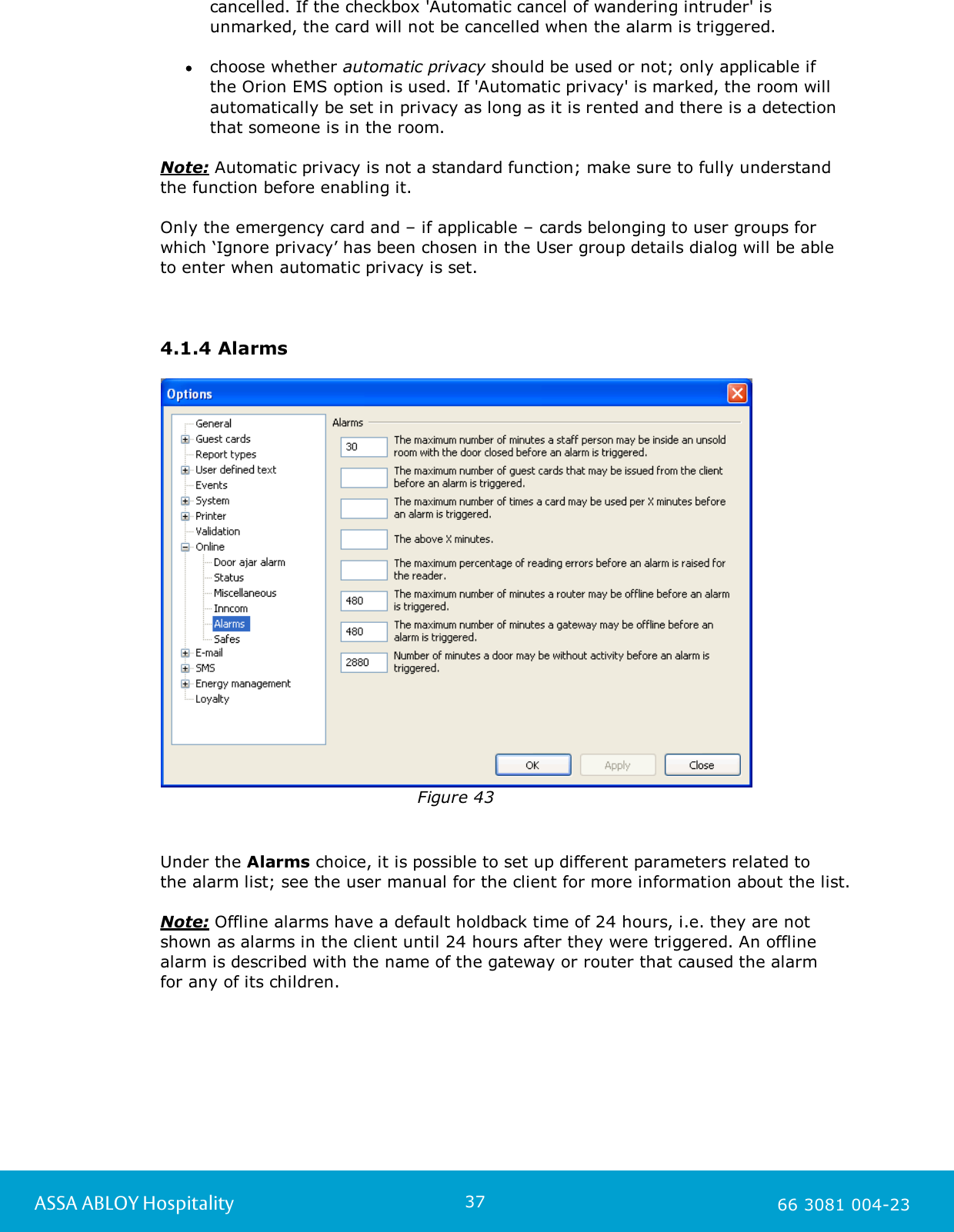 37ASSA ABLOY Hospitality 66 3081 004-23cancelled. If the checkbox 'Automatic cancel of wandering intruder' isunmarked, the card will not be cancelled when the alarm is triggered. choose whether automatic privacy should be used or not; only applicable if the Orion EMS option is used. If 'Automatic privacy' is marked, the room willautomatically be set in privacy as long as it is rented and there is a detectionthat someone is in the room.Note: Automatic privacy is not a standard function; make sure to fully understandthe function before enabling it.Only the emergency card and &ndash; if applicable &ndash; cards belonging to user groups forwhich &lsquo;Ignore privacy&rsquo; has been chosen in the User group details dialog will be able to enter when automatic privacy is set.4.1.4 AlarmsFigure 43Under the Alarms choice, it is possible to set up different parameters related to the alarm list; see the user manual for the client for more information about the list.Note: Offline alarms have a default holdback time of 24 hours, i.e. they are notshown as alarms in the client until 24 hours after they were triggered. An offlinealarm is described with the name of the gateway or router that caused the alarm for any of its children. 