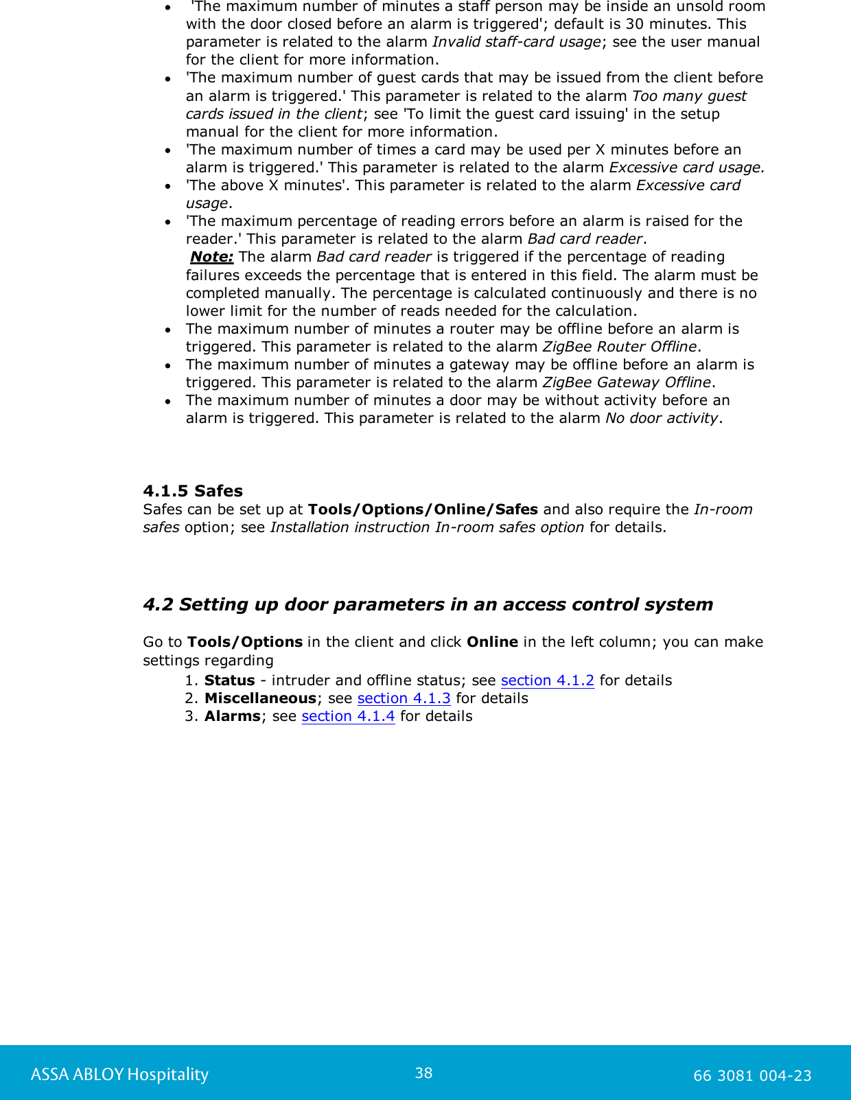 38ASSA ABLOY Hospitality 66 3081 004-23 'The maximum number of minutes a staff person may be inside an unsold roomwith the door closed before an alarm is triggered'; default is 30 minutes. Thisparameter is related to the alarm Invalid staff-card usage; see the user manualfor the client for more information.  'The maximum number of guest cards that may be issued from the client beforean alarm is triggered.' This parameter is related to the alarm Too many guestcards issued in the client; see 'To limit the guest card issuing' in the setupmanual for the client for more information.  'The maximum number of times a card may be used per X minutes before analarm is triggered.' This parameter is related to the alarm Excessive card usage.'The above X minutes'. This parameter is related to the alarm Excessive cardusage.   'The maximum percentage of reading errors before an alarm is raised for thereader.' This parameter is related to the alarm Bad card reader.       Note: The alarm Bad card reader is triggered if the percentage of readingfailures exceeds the percentage that is entered in this field. The alarm must becompleted manually. The percentage is calculated continuously and there is nolower limit for the number of reads needed for the calculation. The maximum number of minutes a router may be offline before an alarm istriggered. This parameter is related to the alarm ZigBee Router Offline.   The maximum number of minutes a gateway may be offline before an alarm istriggered. This parameter is related to the alarm ZigBee Gateway Offline.  The maximum number of minutes a door may be without activity before analarm is triggered. This parameter is related to the alarm No door activity.  4.1.5 SafesSafes can be set up at Tools/Options/Online/Safes and also require the In-roomsafes option; see Installation instruction In-room safes option for details.4.2 Setting up door parameters in an access control systemGo to Tools/Options in the client and click Online in the left column; you can makesettings regarding 1. Status - intruder and offline status; see section 4.1.2 for details2. Miscellaneous; see section 4.1.3 for details 3. Alarms; see section 4.1.4 for details