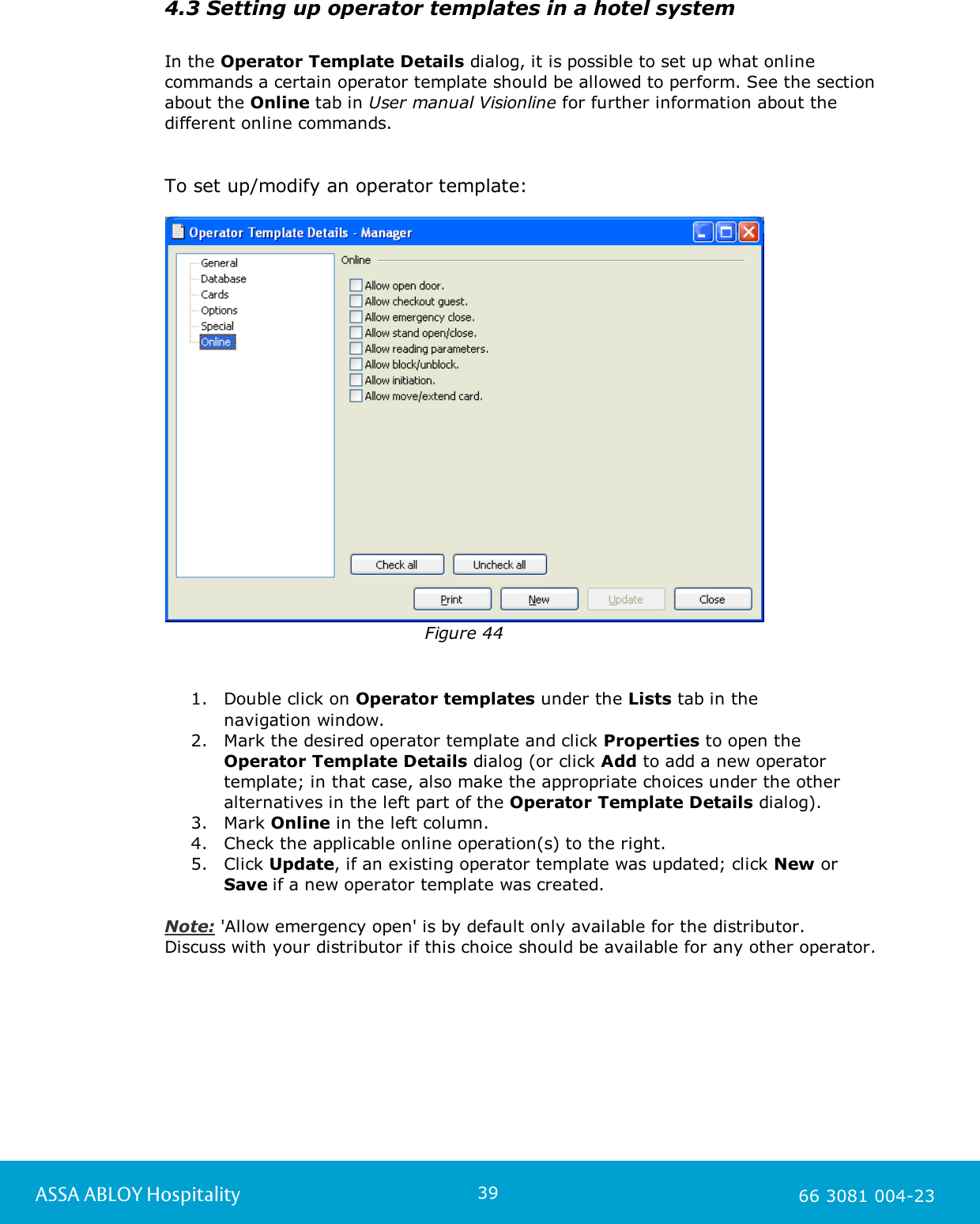 39ASSA ABLOY Hospitality 66 3081 004-234.3 Setting up operator templates in a hotel systemIn the Operator Template Details dialog, it is possible to set up what onlinecommands a certain operator template should be allowed to perform. See the sectionabout the Online tab in User manual Visionline for further information about thedifferent online commands. To set up/modify an operator template:Figure 441. Double click on Operator templates under the Lists tab in the navigation window.2. Mark the desired operator template and click Properties to open theOperator Template Details dialog (or click Add to add a new operatortemplate; in that case, also make the appropriate choices under the otheralternatives in the left part of the Operator Template Details dialog). 3. Mark Online in the left column.4. Check the applicable online operation(s) to the right.5. Click Update, if an existing operator template was updated; click New orSave if a new operator template was created.  Note: 'Allow emergency open' is by default only available for the distributor. Discuss with your distributor if this choice should be available for any other operator. 
