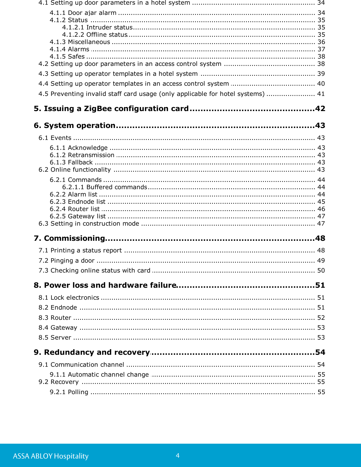 4ASSA ABLOY Hospitality........................................................................................................................ 344.1 Setting up door parameters in a hotel system ....................................................................................................................... 344.1.1 Door ajar alarm ....................................................................................................................... 354.1.2 Status ............................................................................................................... 354.1.2.1 Intruder status............................................................................................................... 354.1.2.2 Offline status....................................................................................................................... 364.1.3 Miscellaneous ....................................................................................................................... 374.1.4 Alarms ....................................................................................................................... 384.1.5 Safes ........................................................................................................................ 384.2 Setting up door parameters in an access control system ........................................................................................................................ 394.3 Setting up operator templates in a hotel system ........................................................................................................................ 404.4 Setting up operator templates in an access control system ........................................................................................................................ 414.5 Preventing invalid staff card usage (only applicable for hotel systems) .................................................................................................42 5. Issuing a ZigBee configuration card.................................................................................................43 6. System operation........................................................................................................................ 436.1 Events ....................................................................................................................... 436.1.1 Acknowledge ....................................................................................................................... 436.1.2 Retransmission ....................................................................................................................... 436.1.3 Fallback ........................................................................................................................ 436.2 Online functionality ....................................................................................................................... 446.2.1 Commands ............................................................................................................... 446.2.1.1 Buffered commands....................................................................................................................... 446.2.2 Alarm list ....................................................................................................................... 456.2.3 Endnode list ....................................................................................................................... 466.2.4 Router list ....................................................................................................................... 476.2.5 Gateway list ........................................................................................................................ 476.3 Setting in construction mode .................................................................................................48 7. Commissioning........................................................................................................................ 487.1 Printing a status report ........................................................................................................................ 497.2 Pinging a door ........................................................................................................................ 507.3 Checking online status with card .................................................................................................51 8. Power loss and hardware failure........................................................................................................................ 518.1 Lock electronics ........................................................................................................................ 518.2 Endnode ........................................................................................................................ 528.3 Router ........................................................................................................................ 538.4 Gateway ........................................................................................................................ 538.5 Server .................................................................................................54 9. Redundancy and recovery........................................................................................................................ 549.1 Communication channel ....................................................................................................................... 559.1.1 Automatic channel change ........................................................................................................................ 559.2 Recovery ....................................................................................................................... 559.2.1 Polling 