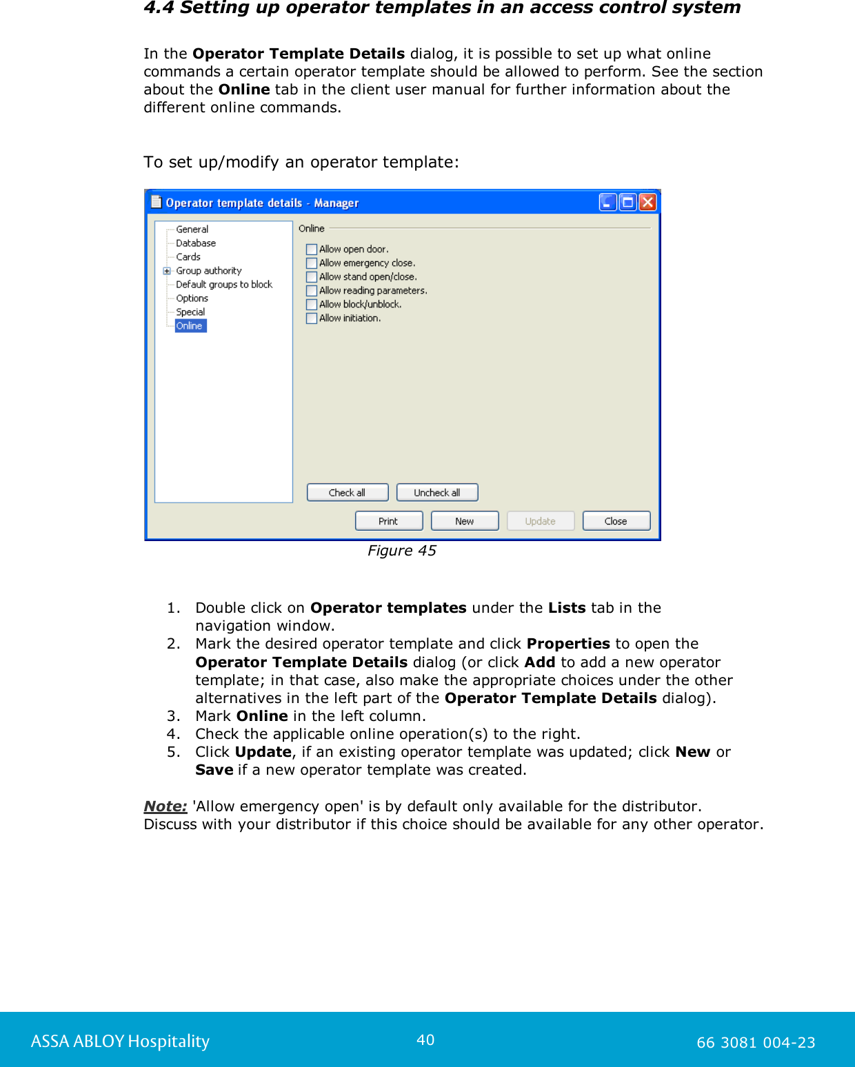 40ASSA ABLOY Hospitality 66 3081 004-234.4 Setting up operator templates in an access control systemIn the Operator Template Details dialog, it is possible to set up what onlinecommands a certain operator template should be allowed to perform. See the sectionabout the Online tab in the client user manual for further information about thedifferent online commands. To set up/modify an operator template:Figure 451. Double click on Operator templates under the Lists tab in the navigation window.2. Mark the desired operator template and click Properties to open theOperator Template Details dialog (or click Add to add a new operatortemplate; in that case, also make the appropriate choices under the otheralternatives in the left part of the Operator Template Details dialog). 3. Mark Online in the left column.4. Check the applicable online operation(s) to the right.5. Click Update, if an existing operator template was updated; click New orSave if a new operator template was created.  Note: 'Allow emergency open' is by default only available for the distributor. Discuss with your distributor if this choice should be available for any other operator. 