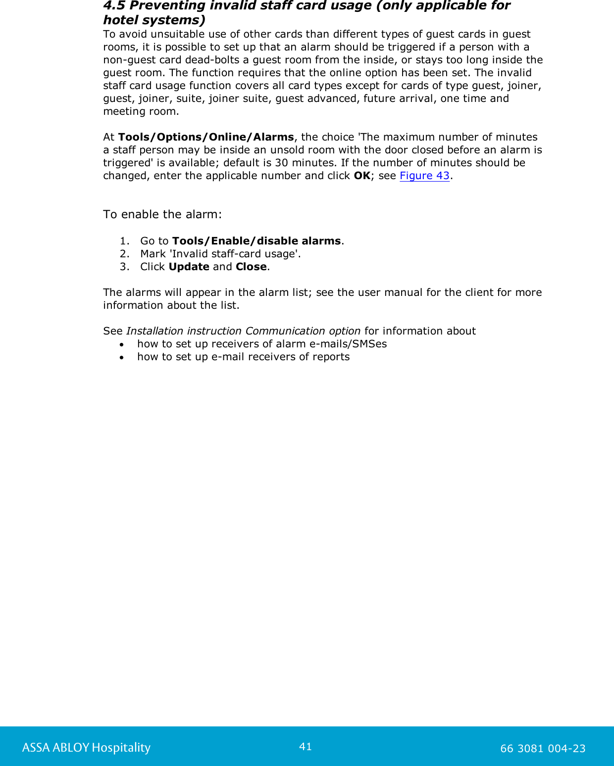 41ASSA ABLOY Hospitality 66 3081 004-234.5 Preventing invalid staff card usage (only applicable for hotel systems)To avoid unsuitable use of other cards than different types of guest cards in guestrooms, it is possible to set up that an alarm should be triggered if a person with anon-guest card dead-bolts a guest room from the inside, or stays too long inside theguest room. The function requires that the online option has been set. The invalidstaff card usage function covers all card types except for cards of type guest, joiner,guest, joiner, suite, joiner suite, guest advanced, future arrival, one time andmeeting room.At Tools/Options/Online/Alarms, the choice 'The maximum number of minutes a staff person may be inside an unsold room with the door closed before an alarm istriggered' is available; default is 30 minutes. If the number of minutes should bechanged, enter the applicable number and click OK; see Figure 43.  To enable the alarm:  1. Go to Tools/Enable/disable alarms.2. Mark 'Invalid staff-card usage'.3. Click Update and Close.The alarms will appear in the alarm list; see the user manual for the client for moreinformation about the list.See Installation instruction Communication option for information abouthow to set up receivers of alarm e-mails/SMSeshow to set up e-mail receivers of reports