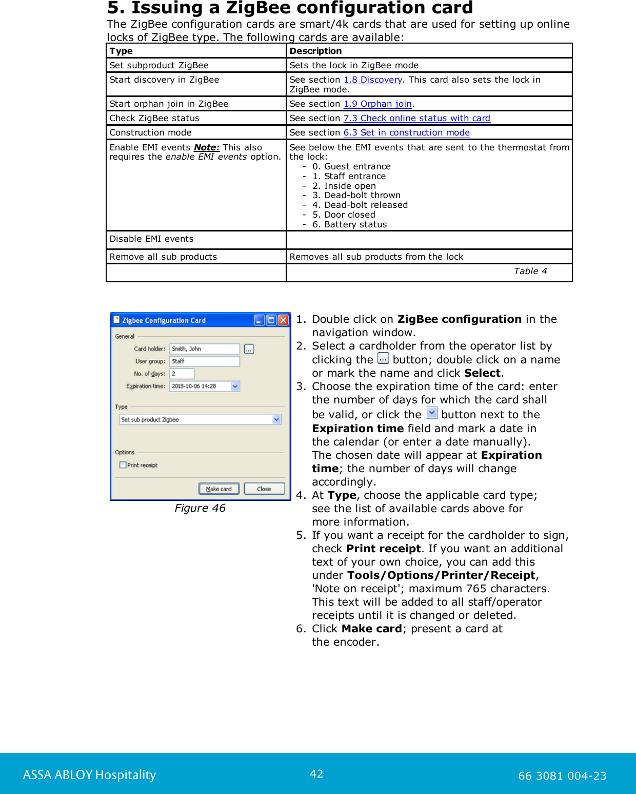42ASSA ABLOY Hospitality 66 3081 004-235. Issuing a ZigBee configuration cardThe ZigBee configuration cards are smart/4k cards that are used for setting up onlinelocks of ZigBee type. The following cards are available:TypeDescriptionSet subproduct ZigBeeSets the lock in ZigBee modeStart discovery in ZigBeeSee section 1.8 Discovery. This card also sets the lock inZigBee mode.Start orphan join in ZigBeeSee section 1.9 Orphan join.Check ZigBee statusSee section 7.3 Check online status with cardConstruction modeSee section 6.3 Set in construction modeEnable EMI events Note: This alsorequires the enable EMI events option. See below the EMI events that are sent to the thermostat fromthe lock:       -  0. Guest entrance    -  1. Staff entrance    -  2. Inside open    -  3. Dead-bolt thrown    -  4. Dead-bolt released    -  5. Door closed    -  6. Battery statusDisable EMI eventsRemove all sub products Removes all sub products from the lock                                                                      Table 4                                                                                                                                                  Figure 461. Double click on ZigBee configuration in thenavigation window. 2. Select a cardholder from the operator list byclicking the   button; double click on a nameor mark the name and click Select.3. Choose the expiration time of the card: enterthe number of days for which the card shall be valid, or click the   button next to theExpiration time field and mark a date in the calendar (or enter a date manually). The chosen date will appear at Expirationtime; the number of days will changeaccordingly.4. At Type, choose the applicable card type; see the list of available cards above for more information. 5. If you want a receipt for the cardholder to sign,check Print receipt. If you want an additionaltext of your own choice, you can add thisunder Tools/Options/Printer/Receipt,'Note on receipt'; maximum 765 characters.This text will be added to all staff/operatorreceipts until it is changed or deleted.6. Click Make card; present a card at the encoder.