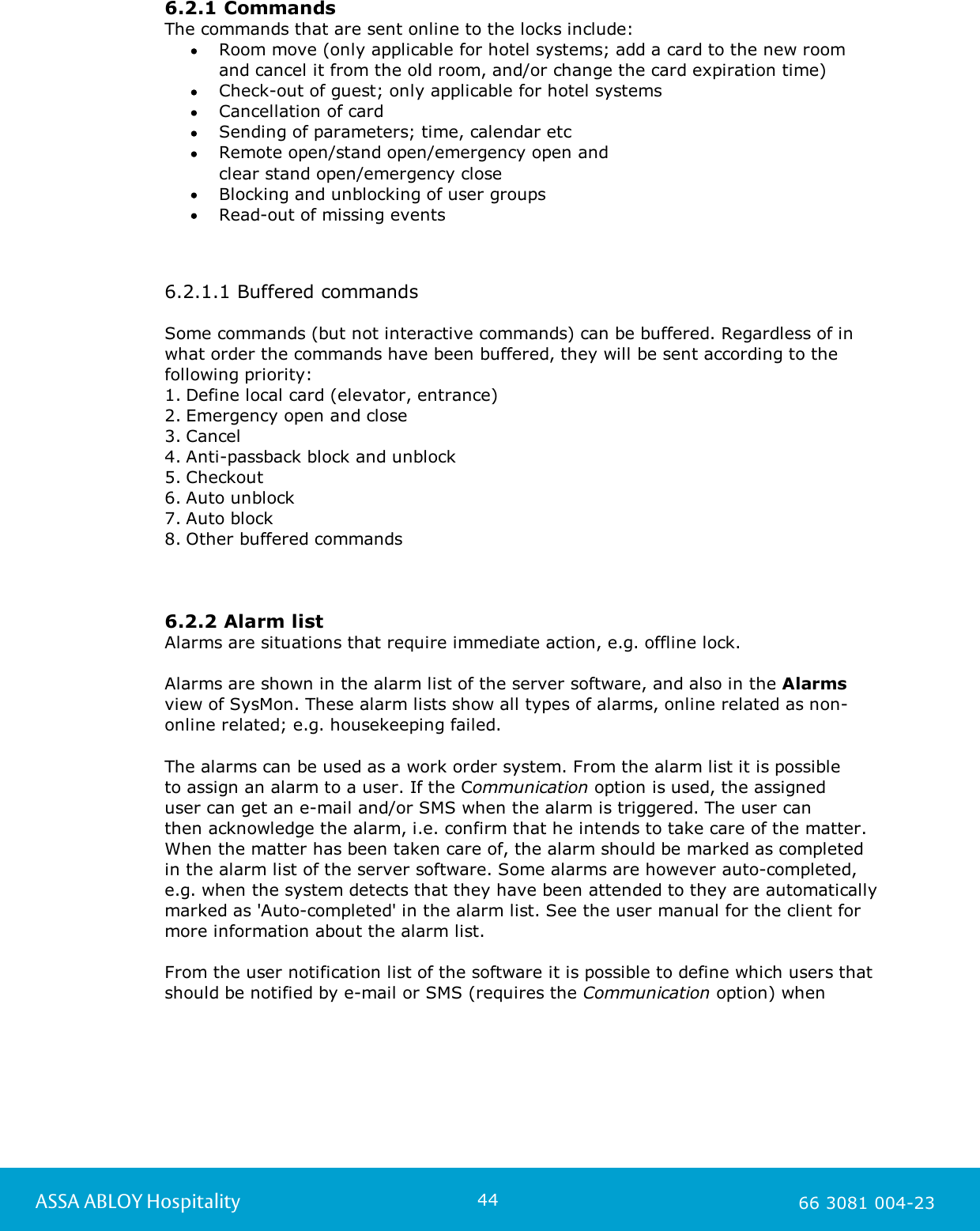 44ASSA ABLOY Hospitality 66 3081 004-236.2.1 CommandsThe commands that are sent online to the locks include:Room move (only applicable for hotel systems; add a card to the new room and cancel it from the old room, and/or change the card expiration time) Check-out of guest; only applicable for hotel systemsCancellation of cardSending of parameters; time, calendar etcRemote open/stand open/emergency open and clear stand open/emergency closeBlocking and unblocking of user groupsRead-out of missing events6.2.1.1 Buffered commandsSome commands (but not interactive commands) can be buffered. Regardless of inwhat order the commands have been buffered, they will be sent according to thefollowing priority:1. Define local card (elevator, entrance)2. Emergency open and close3. Cancel4. Anti-passback block and unblock5. Checkout6. Auto unblock7. Auto block8. Other buffered commands6.2.2 Alarm listAlarms are situations that require immediate action, e.g. offline lock.  Alarms are shown in the alarm list of the server software, and also in the Alarmsview of SysMon. These alarm lists show all types of alarms, online related as non-online related; e.g. housekeeping failed.The alarms can be used as a work order system. From the alarm list it is possible to assign an alarm to a user. If the Communication option is used, the assigned user can get an e-mail and/or SMS when the alarm is triggered. The user can then acknowledge the alarm, i.e. confirm that he intends to take care of the matter. When the matter has been taken care of, the alarm should be marked as completedin the alarm list of the server software. Some alarms are however auto-completed,e.g. when the system detects that they have been attended to they are automaticallymarked as 'Auto-completed' in the alarm list. See the user manual for the client formore information about the alarm list. From the user notification list of the software it is possible to define which users thatshould be notified by e-mail or SMS (requires the Communication option) when