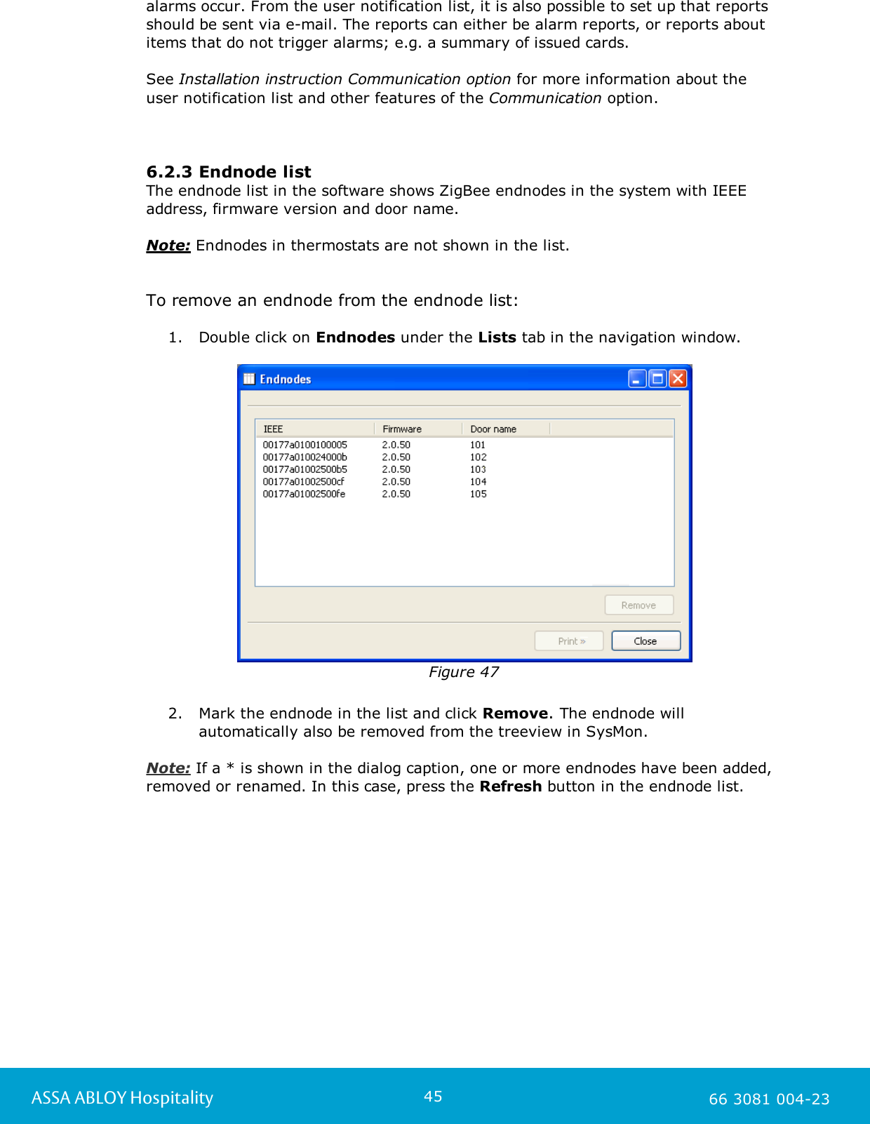 45ASSA ABLOY Hospitality 66 3081 004-23alarms occur. From the user notification list, it is also possible to set up that reportsshould be sent via e-mail. The reports can either be alarm reports, or reports aboutitems that do not trigger alarms; e.g. a summary of issued cards. See Installation instruction Communication option for more information about theuser notification list and other features of the Communication option.6.2.3 Endnode listThe endnode list in the software shows ZigBee endnodes in the system with IEEEaddress, firmware version and door name. Note: Endnodes in thermostats are not shown in the list. To remove an endnode from the endnode list: 1. Double click on Endnodes under the Lists tab in the navigation window.Figure 472. Mark the endnode in the list and click Remove. The endnode willautomatically also be removed from the treeview in SysMon.  Note: If a * is shown in the dialog caption, one or more endnodes have been added,removed or renamed. In this case, press the Refresh button in the endnode list. 