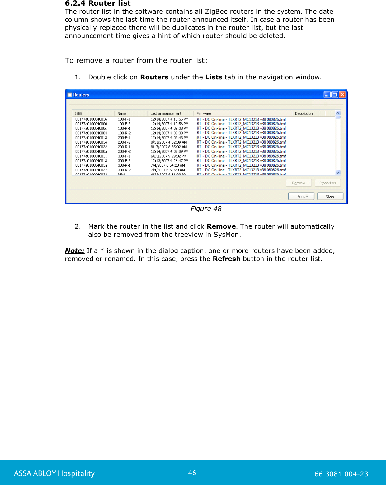 46ASSA ABLOY Hospitality 66 3081 004-236.2.4 Router listThe router list in the software contains all ZigBee routers in the system. The datecolumn shows the last time the router announced itself. In case a router has beenphysically replaced there will be duplicates in the router list, but the lastannouncement time gives a hint of which router should be deleted.  To remove a router from the router list: 1. Double click on Routers under the Lists tab in the navigation window.Figure 482. Mark the router in the list and click Remove. The router will automaticallyalso be removed from the treeview in SysMon.  Note: If a * is shown in the dialog caption, one or more routers have been added,removed or renamed. In this case, press the Refresh button in the router list. 