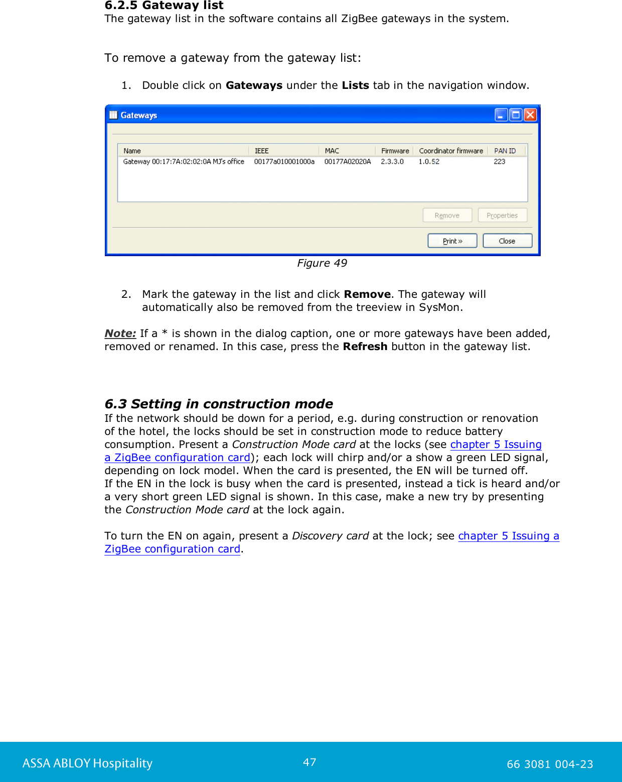 47ASSA ABLOY Hospitality 66 3081 004-236.2.5 Gateway listThe gateway list in the software contains all ZigBee gateways in the system. To remove a gateway from the gateway list: 1. Double click on Gateways under the Lists tab in the navigation window.Figure 492. Mark the gateway in the list and click Remove. The gateway willautomatically also be removed from the treeview in SysMon. Note: If a * is shown in the dialog caption, one or more gateways have been added,removed or renamed. In this case, press the Refresh button in the gateway list. 6.3 Setting in construction modeIf the network should be down for a period, e.g. during construction or renovation of the hotel, the locks should be set in construction mode to reduce batteryconsumption. Present a Construction Mode card at the locks (see chapter 5 Issuing a ZigBee configuration card); each lock will chirp and/or a show a green LED signal,depending on lock model. When the card is presented, the EN will be turned off. If the EN in the lock is busy when the card is presented, instead a tick is heard and/ora very short green LED signal is shown. In this case, make a new try by presentingthe Construction Mode card at the lock again.   To turn the EN on again, present a Discovery card at the lock; see chapter 5 Issuing aZigBee configuration card. 