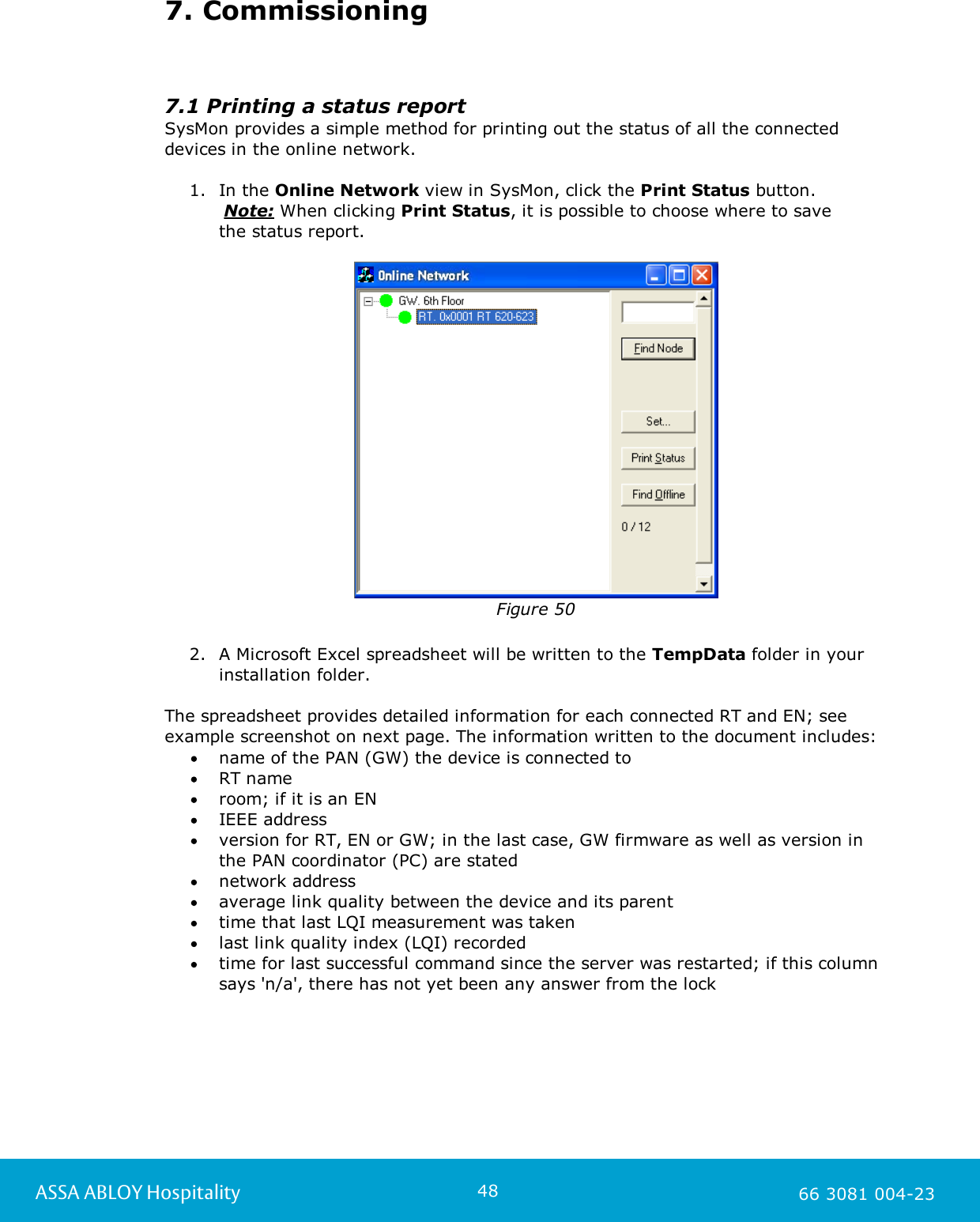 48ASSA ABLOY Hospitality 66 3081 004-237. Commissioning7.1 Printing a status reportSysMon provides a simple method for printing out the status of all the connecteddevices in the online network.   1. In the Online Network view in SysMon, click the Print Status button.      Note: When clicking Print Status, it is possible to choose where to save the status report. Figure 502. A Microsoft Excel spreadsheet will be written to the TempData folder in yourinstallation folder. The spreadsheet provides detailed information for each connected RT and EN; seeexample screenshot on next page. The information written to the document includes: name of the PAN (GW) the device is connected toRT name room; if it is an ENIEEE addressversion for RT, EN or GW; in the last case, GW firmware as well as version inthe PAN coordinator (PC) are statednetwork addressaverage link quality between the device and its parenttime that last LQI measurement was takenlast link quality index (LQI) recordedtime for last successful command since the server was restarted; if this columnsays 'n/a', there has not yet been any answer from the lock