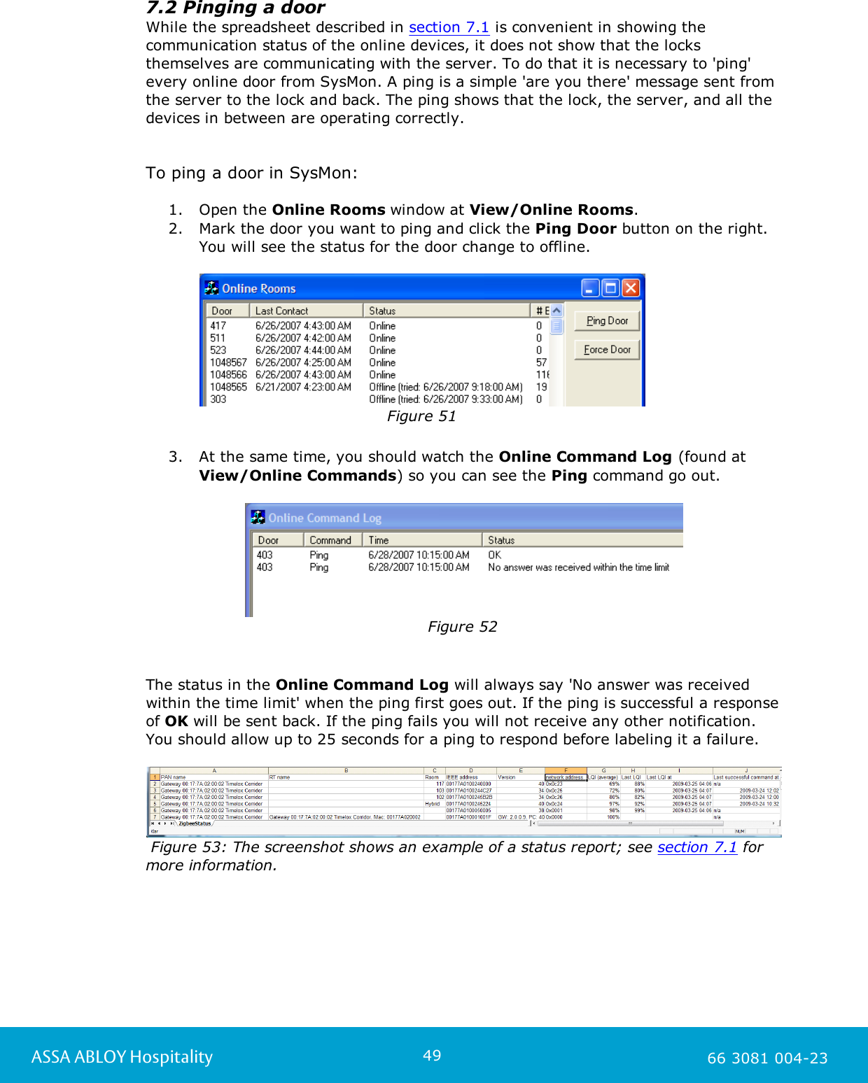 49ASSA ABLOY Hospitality 66 3081 004-237.2 Pinging a doorWhile the spreadsheet described in section 7.1 is convenient in showing thecommunication status of the online devices, it does not show that the locksthemselves are communicating with the server. To do that it is necessary to 'ping'every online door from SysMon. A ping is a simple 'are you there' message sent fromthe server to the lock and back. The ping shows that the lock, the server, and all thedevices in between are operating correctly.To ping a door in SysMon:1. Open the Online Rooms window at View/Online Rooms.2. Mark the door you want to ping and click the Ping Door button on the right.You will see the status for the door change to offline.                              Figure 51                                                                                                     3. At the same time, you should watch the Online Command Log (found atView/Online Commands) so you can see the Ping command go out.Figure 52The status in the Online Command Log will always say 'No answer was receivedwithin the time limit' when the ping first goes out. If the ping is successful a responseof OK will be sent back. If the ping fails you will not receive any other notification.You should allow up to 25 seconds for a ping to respond before labeling it a failure. Figure 53: The screenshot shows an example of a status report; see section 7.1 formore information. 