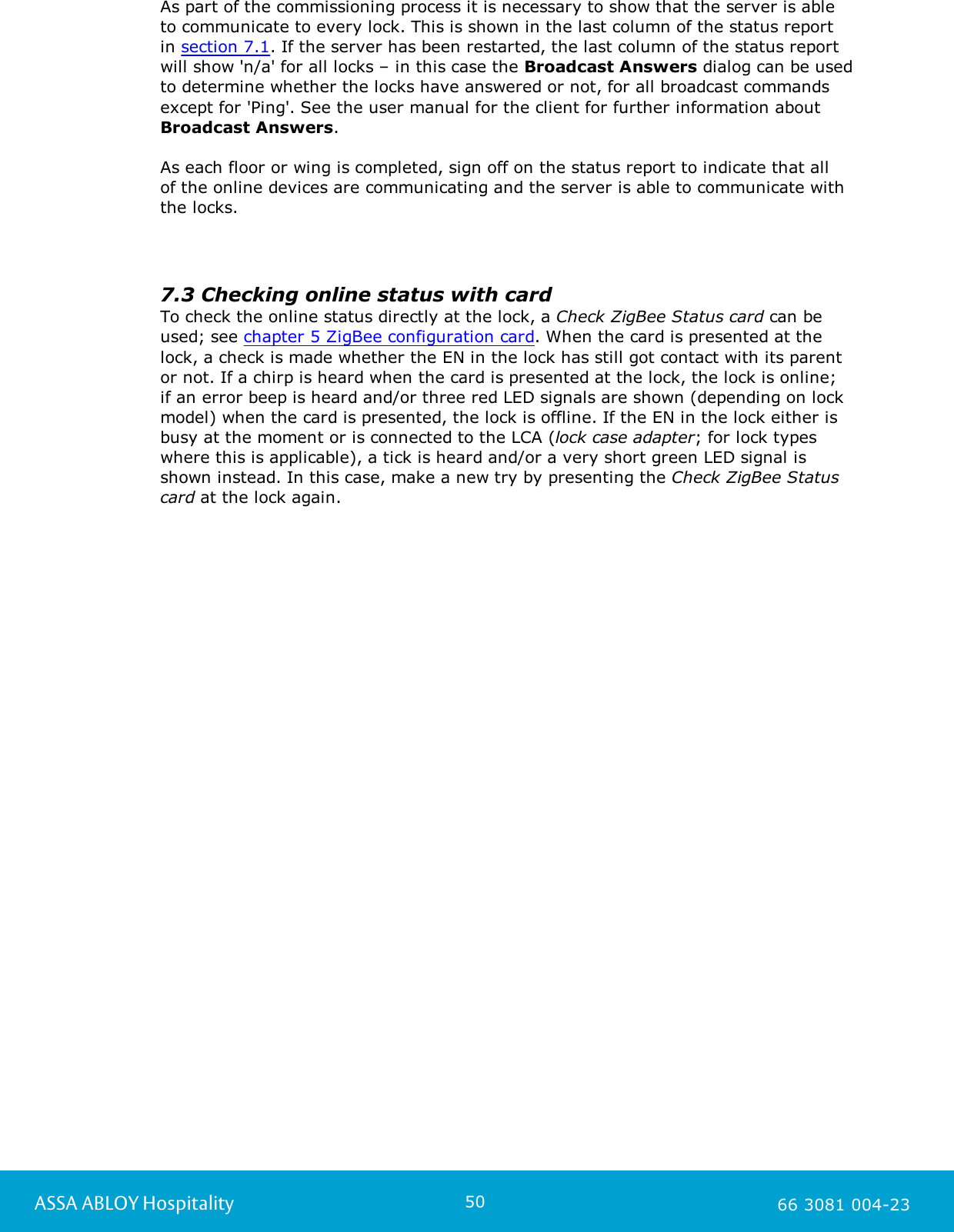 50ASSA ABLOY Hospitality 66 3081 004-23As part of the commissioning process it is necessary to show that the server is able to communicate to every lock. This is shown in the last column of the status reportin section 7.1. If the server has been restarted, the last column of the status reportwill show 'n/a' for all locks &ndash; in this case the Broadcast Answers dialog can be usedto determine whether the locks have answered or not, for all broadcast commandsexcept for 'Ping'. See the user manual for the client for further information about Broadcast Answers. As each floor or wing is completed, sign off on the status report to indicate that all of the online devices are communicating and the server is able to communicate with the locks.7.3 Checking online status with cardTo check the online status directly at the lock, a Check ZigBee Status card can beused; see chapter 5 ZigBee configuration card. When the card is presented at thelock, a check is made whether the EN in the lock has still got contact with its parentor not. If a chirp is heard when the card is presented at the lock, the lock is online; if an error beep is heard and/or three red LED signals are shown (depending on lockmodel) when the card is presented, the lock is offline. If the EN in the lock either isbusy at the moment or is connected to the LCA (lock case adapter; for lock typeswhere this is applicable), a tick is heard and/or a very short green LED signal isshown instead. In this case, make a new try by presenting the Check ZigBee Statuscard at the lock again.