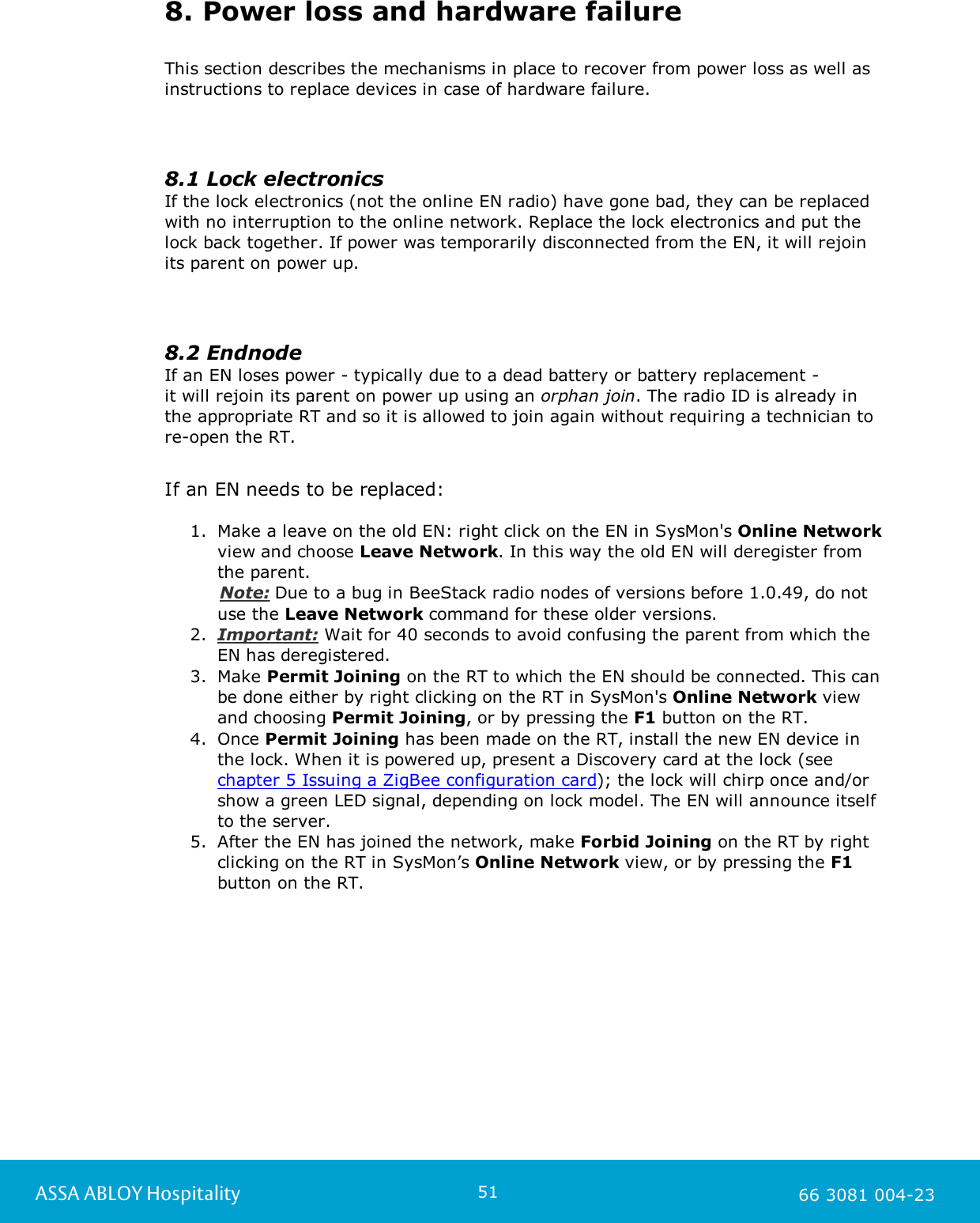 51ASSA ABLOY Hospitality 66 3081 004-238. Power loss and hardware failureThis section describes the mechanisms in place to recover from power loss as well asinstructions to replace devices in case of hardware failure.8.1 Lock electronicsIf the lock electronics (not the online EN radio) have gone bad, they can be replacedwith no interruption to the online network. Replace the lock electronics and put thelock back together. If power was temporarily disconnected from the EN, it will rejoinits parent on power up.8.2 EndnodeIf an EN loses power - typically due to a dead battery or battery replacement - it will rejoin its parent on power up using an orphan join. The radio ID is already inthe appropriate RT and so it is allowed to join again without requiring a technician to re-open the RT.If an EN needs to be replaced: 1. Make a leave on the old EN: right click on the EN in SysMon's Online Networkview and choose Leave Network. In this way the old EN will deregister fromthe parent.     Note: Due to a bug in BeeStack radio nodes of versions before 1.0.49, do notuse the Leave Network command for these older versions.  2. Important: Wait for 40 seconds to avoid confusing the parent from which theEN has deregistered.      3. Make Permit Joining on the RT to which the EN should be connected. This canbe done either by right clicking on the RT in SysMon's Online Network viewand choosing Permit Joining, or by pressing the F1 button on the RT.  4. Once Permit Joining has been made on the RT, install the new EN device inthe lock. When it is powered up, present a Discovery card at the lock (see chapter 5 Issuing a ZigBee configuration card); the lock will chirp once and/orshow a green LED signal, depending on lock model. The EN will announce itselfto the server.  5. After the EN has joined the network, make Forbid Joining on the RT by rightclicking on the RT in SysMon&rsquo;s Online Network view, or by pressing the F1button on the RT.