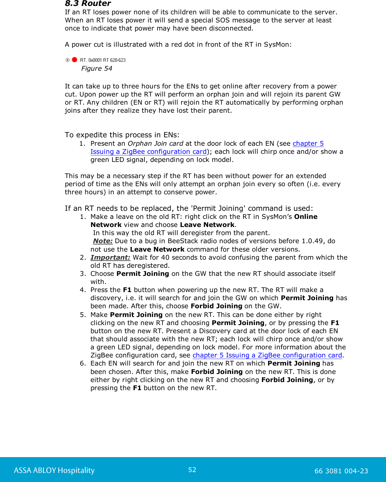 52ASSA ABLOY Hospitality 66 3081 004-238.3 RouterIf an RT loses power none of its children will be able to communicate to the server.When an RT loses power it will send a special SOS message to the server at leastonce to indicate that power may have been disconnected.A power cut is illustrated with a red dot in front of the RT in SysMon:Figure 54It can take up to three hours for the ENs to get online after recovery from a powercut. Upon power up the RT will perform an orphan join and will rejoin its parent GWor RT. Any children (EN or RT) will rejoin the RT automatically by performing orphanjoins after they realize they have lost their parent. To expedite this process in ENs:1. Present an Orphan Join card at the door lock of each EN (see chapter 5Issuing a ZigBee configuration card); each lock will chirp once and/or show agreen LED signal, depending on lock model. This may be a necessary step if the RT has been without power for an extendedperiod of time as the ENs will only attempt an orphan join every so often (i.e. everythree hours) in an attempt to conserve power.If an RT needs to be replaced, the 'Permit Joining' command is used: 1. Make a leave on the old RT: right click on the RT in SysMon&rsquo;s OnlineNetwork view and choose Leave Network.       In this way the old RT will deregister from the parent.       Note: Due to a bug in BeeStack radio nodes of versions before 1.0.49, donot use the Leave Network command for these older versions.2. Important: Wait for 40 seconds to avoid confusing the parent from which theold RT has deregistered. 3. Choose Permit Joining on the GW that the new RT should associate itselfwith.4. Press the F1 button when powering up the new RT. The RT will make adiscovery, i.e. it will search for and join the GW on which Permit Joining hasbeen made. After this, choose Forbid Joining on the GW.5. Make Permit Joining on the new RT. This can be done either by rightclicking on the new RT and choosing Permit Joining, or by pressing the F1button on the new RT. Present a Discovery card at the door lock of each ENthat should associate with the new RT; each lock will chirp once and/or showa green LED signal, depending on lock model. For more information about theZigBee configuration card, see chapter 5 Issuing a ZigBee configuration card. 6. Each EN will search for and join the new RT on which Permit Joining hasbeen chosen. After this, make Forbid Joining on the new RT. This is doneeither by right clicking on the new RT and choosing Forbid Joining, or bypressing the F1 button on the new RT.