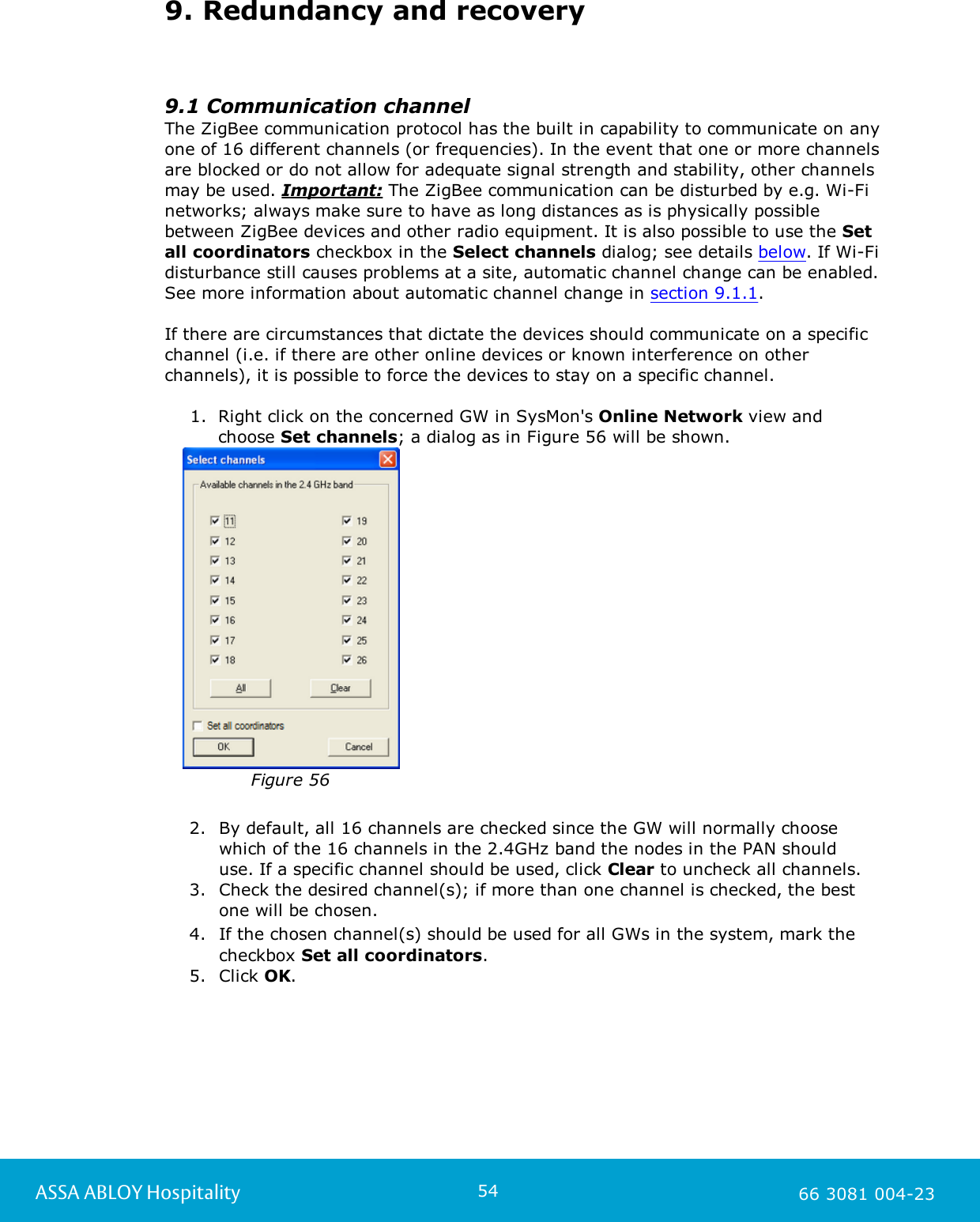 54ASSA ABLOY Hospitality 66 3081 004-239. Redundancy and recovery9.1 Communication channelThe ZigBee communication protocol has the built in capability to communicate on anyone of 16 different channels (or frequencies). In the event that one or more channelsare blocked or do not allow for adequate signal strength and stability, other channelsmay be used. Important: The ZigBee communication can be disturbed by e.g. Wi-Finetworks; always make sure to have as long distances as is physically possiblebetween ZigBee devices and other radio equipment. It is also possible to use the Setall coordinators checkbox in the Select channels dialog; see details below. If Wi-Fidisturbance still causes problems at a site, automatic channel change can be enabled.See more information about automatic channel change in section 9.1.1. If there are circumstances that dictate the devices should communicate on a specificchannel (i.e. if there are other online devices or known interference on otherchannels), it is possible to force the devices to stay on a specific channel. 1. Right click on the concerned GW in SysMon's Online Network view andchoose Set channels; a dialog as in Figure 56 will be shown.   Figure 562. By default, all 16 channels are checked since the GW will normally choosewhich of the 16 channels in the 2.4GHz band the nodes in the PAN should use. If a specific channel should be used, click Clear to uncheck all channels. 3. Check the desired channel(s); if more than one channel is checked, the bestone will be chosen. 4. If the chosen channel(s) should be used for all GWs in the system, mark thecheckbox Set all coordinators. 5. Click OK. 